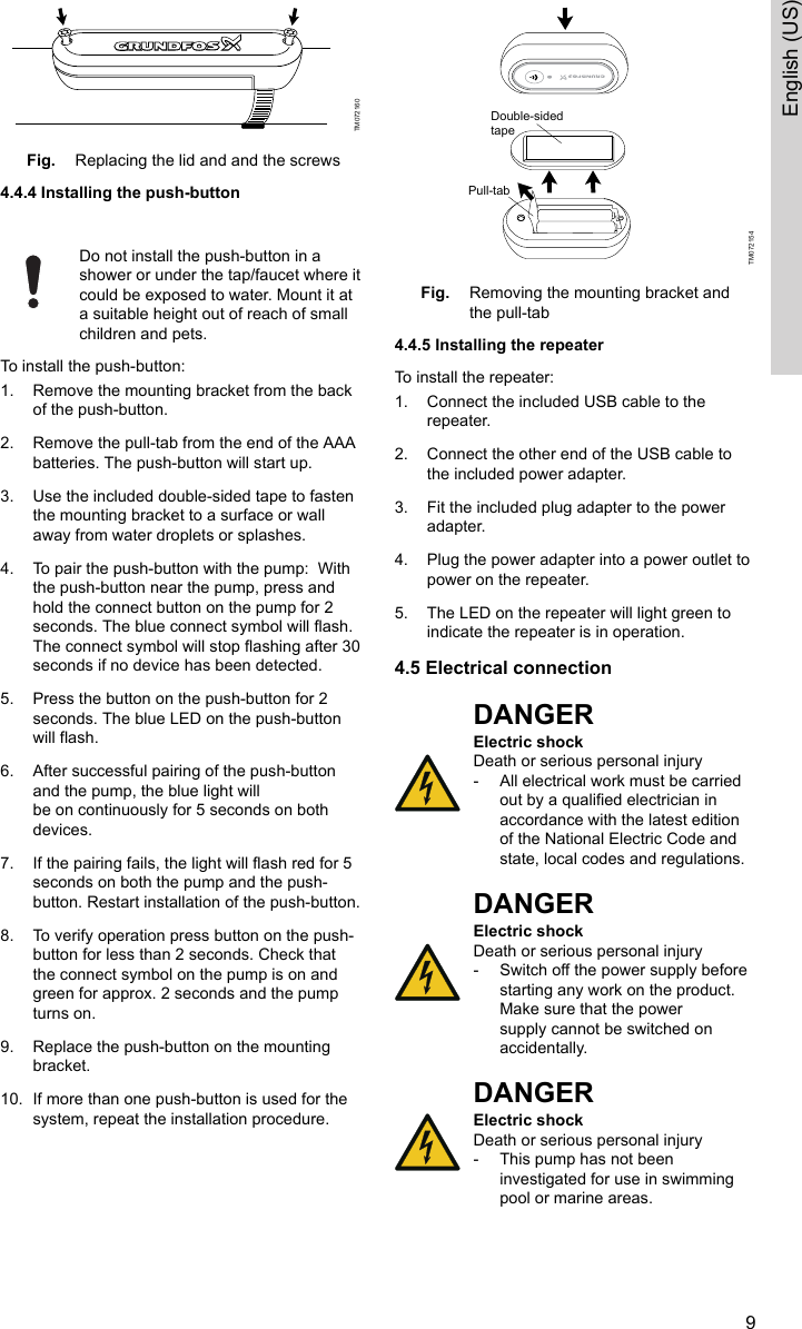 TM072160Fig. Replacing the lid and and the screws4.4.4 Installing the push-button Do not install the push-button in ashower or under the tap/faucet where itcould be exposed to water. Mount it ata suitable height out of reach of smallchildren and pets.To install the push-button:1. Remove the mounting bracket from the backof the push-button.2. Remove the pull-tab from the end of the AAAbatteries. The push-button will start up.3. Use the included double-sided tape to fastenthe mounting bracket to a surface or wallaway from water droplets or splashes.4. To pair the push-button with the pump:  Withthe push-button near the pump, press andhold the connect button on the pump for 2seconds. The blue connect symbol will flash.The connect symbol will stop flashing after 30seconds if no device has been detected.5. Press the button on the push-button for 2seconds. The blue LED on the push-buttonwill flash.6. After successful pairing of the push-buttonand the pump, the blue light willbe on continuously for 5 seconds on bothdevices.7. If the pairing fails, the light will flash red for 5seconds on both the pump and the push-button. Restart installation of the push-button.8. To verify operation press button on the push-button for less than 2 seconds. Check thatthe connect symbol on the pump is on andgreen for approx. 2 seconds and the pumpturns on.9. Replace the push-button on the mountingbracket. 10. If more than one push-button is used for thesystem, repeat the installation procedure.Pull-tabDouble-sidedtapeTM072154Fig. Removing the mounting bracket andthe pull-tab4.4.5 Installing the repeaterTo install the repeater:1. Connect the included USB cable to therepeater.2. Connect the other end of the USB cable tothe included power adapter.3. Fit the included plug adapter to the poweradapter.4. Plug the power adapter into a power outlet topower on the repeater.5. The LED on the repeater will light green toindicate the repeater is in operation.4.5 Electrical connectionDANGERElectric shockDeath or serious personal injury‐All electrical work must be carriedout by a qualified electrician inaccordance with the latest editionof the National Electric Code andstate, local codes and regulations.DANGERElectric shockDeath or serious personal injury‐Switch off the power supply beforestarting any work on the product.Make sure that the powersupply cannot be switched onaccidentally.DANGERElectric shockDeath or serious personal injury‐This pump has not beeninvestigated for use in swimmingpool or marine areas.9English (US)