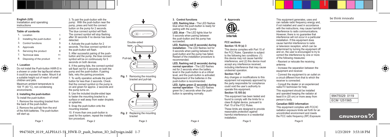 Page 1 Page 2 Page 3 Page 4 Page 5 Page 6English (US)Installation and operating instructionsTable of contents1. Location 12. Installing the push-button 23. Control functions 54. Approvals 65. Servicing the product 87. Technical data 118. Disposing of the product 111. LocationDo not install the Push-button HWR-D in a shower or under the tap/faucet where it could be exposed to water. Mount it at a suitable height out of reach of small children and pets.Maximum ambient temperature is 104 °F (40 °C), non-condensing environments.2. Installing the push-buttonTo install the push-button:1. Remove the mounting bracket from the back of the push-button.2. Remove the pull-tab from the end of the AAA batteries. The push-button will start up.3. To pair the push-button with the pump:  With the push-button near the pump, press and hold the connect button on the pump for 2 seconds. The blue connect symbol will ash. The connect symbol will stop ashing after 30 seconds if no device has been detected.4. Activate the push-button for 2 seconds. The blue connect symbol on the push-button will ash.5. After successful pairing of the push-button and the pump, the blue connect symbol will be on continuously for 5 seconds on both devices.6. If the pairing fails, the connect symbol will ash red for 5 seconds on both the pump and the push-button. If pairing fails, retry the pairing procedure.7. To verify operation activate the push-button for less than 2 seconds. Check that the connect symbol on the pump is on and green for approx. 2 seconds and the pump turns on.8. Use the included double-sided tape to fasten the mounting bracket to a surface or wall away from water droplets or splashes.9. Snap the push-button onto the mounting bracket.10. If more than one push-button is used for the system, repeat the installa-tion procedure.Pull-tabDouble-sidedtapeFig. 1  Removing the mounting     bracket and pull-tabFig. 2  Replacing the mounting    bracket3.  Control functionsLED, ashing blue - The LED ashes blue when the push-button is ready for pairing with the pump.LED, blue - The LED lights blue for 5 seconds when pairing between the push-button and the pump has succeeded.LED, ashing red (5 seconds) during installation - The LED ashes red for 5 seconds when pairing between the push-button and the pump has failed. Restart of the installation procedure is recommended.LED, ashing red (2 seconds) during normal operation - The LED ashes red for 2 seconds when the battery level in the push-button is at a critical level, and the push-button is activated. Replacement of the batteries in the push-button is recommended.LED, lights green (2 seconds) during normal operation - The LED ashes green for 2 seconds when the push-button is operating normally.4. ApprovalsFCC sectionsSection 15.19 (a) 3This device complies with Part 15 of the FCC Rules. Operation is subject to the following two conditions: (1) this device may not cause harmful interference, and (2) this device must accept any interference received, including interference that may cause undesired operation.Section 15.21Any changes or modications to this equipment not expressly approved by the party responsible for compliance could void the user’s authority to operate this equipment.Section 15.105 (b)This equipment has been tested and found to comply with the limits for a class B digital device, pursuant to Part 15 of the FCC Rules.These limits are designed to provide reasonable protection against harmful interference in a residential installation.be think innovate99475029  0119ECM 1251565This equipment generates, uses and can radiate radio frequency energy and, if not installed and used in accordance with the instructions, may cause harmful interference to radio communications. However, there is no guarantee that interference will not occur in a particular installation. If this equipment does cause harmful interference to radio or television reception, which can be determined by turning the equipment o and on, the user is encouraged to try to correct the interference by one or more of the following measures:- Reorient or relocate the receiving antenna.- Increase the separation between the equipment and receiver.- Connect the equipment to an outlet on a circuit dierent from that to which the receiver is connected.- Consult the dealer or an experienced radio/TV technician for help.This equipment should be installed and operated keeping the radiator at least 8 in (20 cm) or more away from person’s body.Canadian ISED informationThis equipment complies with FCC/IC radiation exposure limits set forth for an uncontrolled environment and meets the FCC radio frequency (RF) Exposure 99475029_0119_ALPHA15-55_HWR-D_push_button_IO_InDesign.indd   1-7 1/23/2019   3:53:18 PM