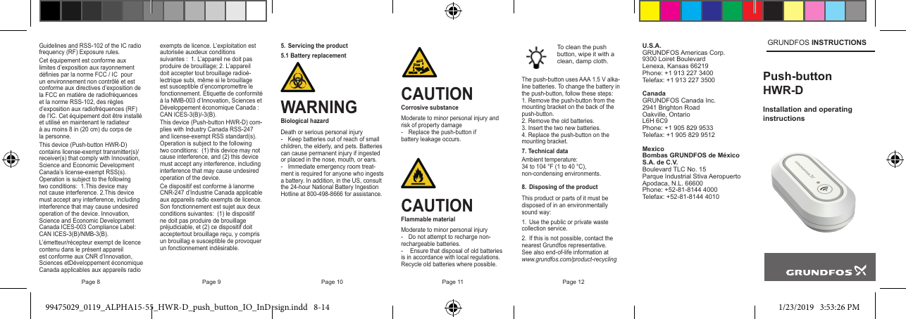 Page 8 Page 9 Page 10 Page 11 Page 12Guidelines and RSS-102 of the IC radio frequency (RF) Exposure rules.Cet équipement est conforme aux limites d’exposition aux rayonnement dénies par la norme FCC / IC  pour un environnement non contrôlé et est conforme aux directives d’exposition de la FCC en matière de radiofréquences et la norme RSS-102, des règles d’exposition aux radiofréquences (RF) de l’IC. Cet équipement doit être installé et utilisé en maintenant le radiateur à au moins 8 in (20 cm) du corps de la personne.This device (Push-button HWR-D) contains license-exempt transmitter(s)/receiver(s) that comply with Innovation, Science and Economic Development Canada’s license-exempt RSS(s). Operation is subject to the following two conditions:  1.This device may not cause interference. 2.This device must accept any interference, including interference that may cause undesired operation of the device. Innovation, Science and Economic Development Canada ICES-003 Compliance Label: CAN ICES-3(B)/NMB-3(B).L’émetteur/récepteur exempt de licence contenu dans le présent appareil est conforme aux CNR d’Innovation, Sciences etDéveloppement économique Canada applicables aux appareils radio exempts de licence. L’exploitation est autorisée auxdeux conditions suivantes :  1. L’appareil ne doit pas produire de brouillage; 2. L’appareil doit accepter tout brouillage radioé-lectrique subi, même si le brouillage est susceptible d’encompromettre le fonctionnement. Étiquette de conformité à la NMB-003 d’Innovation, Sciences et Développement économique Canada : CAN ICES-3(B)/-3(B).  This device (Push-button HWR-D) com-plies with Industry Canada RSS-247 and license-exempt RSS standard(s). Operation is subject to the following two conditions:  (1) this device may not cause interference, and (2) this device must accept any interference, including interference that may cause undesired operation of the device.Ce dispositif est conforme à lanorme CNR-247 d’Industrie Canada applicable aux appareils radio exempts de licence. Son fonctionnement est sujet aux deux conditions suivantes:  (1) le dispositif ne doit pas produire de brouillage préjudiciable, et (2) ce dispositif doit acceptertout brouillage reçu, y compris un brouillag e susceptible de provoquer un fonctionnement indésirable.U.S.A.GRUNDFOS Americas Corp.9300 Loiret BoulevardLenexa, Kansas 66219Phone: +1 913 227 3400Telefax: +1 913 227 3500CanadaGRUNDFOS Canada Inc.2941 Brighton RoadOakville, OntarioL6H 6C9Phone: +1 905 829 9533Telefax: +1 905 829 9512MexicoBombas GRUNDFOS de MéxicoS.A. de C.V.Boulevard TLC No. 15Parque Industrial Stiva AeropuertoApodaca, N.L. 66600Phone: +52-81-8144 4000Telefax: +52-81-8144 4010GRUNDFOS INSTRUCTIONSPush-button HWR-DInstallation and operating instructions 5.  Servicing the product5.1 Battery replacementWARNINGBiological hazardDeath or serious personal injury-  Keep batteries out of reach of small children, the elderly, and pets. Batteries can cause permanent injury if ingested or placed in the nose, mouth, or ears.-  Immediate emergency room treat-ment is required for anyone who ingests a battery. In addition, in the US, consult the 24-hour National Battery Ingestion Hotline at 800-498-8666 for assistance.CAUTIONCorrosive substanceModerate to minor personal injury and risk of property damage-  Replace the push-button if battery leakage occurs.CAUTIONFlammable materialModerate to minor personal injury-  Do not attempt to recharge non-rechargeable batteries.-   Ensure that disposal of old batteries is in accordance with local regulations. Recycle old batteries where possible.To clean the push button, wipe it with a clean, damp cloth.The push-button uses AAA 1.5 V alka-line batteries. To change the battery in the push-button, follow these steps:1. Remove the push-button from the mounting bracket on the back of the push-button.2. Remove the old batteries.3. Insert the two new batteries.4. Replace the push-button on the mounting bracket.7. Technical dataAmbient temperature:34 to 104 °F (1 to 40 °C),non-condensing environments.8.  Disposing of the productThis product or parts of it must be disposed of in an environmentally sound way:1.  Use the public or private waste collection service.2.  If this is not possible, contact the nearest Grundfos representative.See also end-of-life information atwww.grundfos.com/product-recycling99475029_0119_ALPHA15-55_HWR-D_push_button_IO_InDesign.indd   8-14 1/23/2019   3:53:26 PM