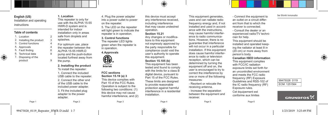 Page 1 Page 2 Page 3 Page 4 Page 5 Page 6English (US)Installation and operatinginstructionsTable of contents1. Location 22.  Installing the product 33. Control functions 44. Approvals 45. Fault nding 66. Technical data 87. Disposing of the product 91. LocationThis repeater is only for use with the ALPHA 15-55 HWR-D system and is intended for indoor installation only in areas safe from droplets and splashes.For optimum use, place the repeater between the ALPHA 15-55 HWR-D pump and the push-button located furthest away from the pump.2. Installing the productTo install the repeater:1. Connect the included USB cable to the repeater.2. Connect the other end of the USB cable to the included power adapter.3. Fit the included plug adapter to the power adapter.4. Plug the power adapter into a power outlet to power on the repeater.5. The LED on the repeater will light green to indicate the repeater is in operation.3. Control functionsThe repeater LED lights green when the repeater is in operation.4. ApprovalsFCC sectionsSection 15.19 (a) 3This device complies with Part 15 of the FCC Rules. Operation is subject to the following two conditions: (1) this device may not cause harmful interference, and (2) this device must accept any interference received, including interference that may cause undesired operation.Section 15.21Any changes or modica-tions to this equipment not expressly approved by the party responsible for compliance could void the user’s authority to operate this equipment.Section 15.105 (b)This equipment has been tested and found to comply with the limits for a class B digital device, pursuant to Part 15 of the FCC Rules.These limits are designed to provide reasonable protection against harmful interference in a residential installation.This equipment generates, uses and can radiate radio frequency energy and, if not installed and used in accord-ance with the instructions, may cause harmful interfer-ence to radio communica-tions. However, there is no guarantee that interference will not occur in a particular installation. If this equipment does cause harmful interfer-ence to radio or television reception, which can be determined by turning the equipment o and on, the user is encouraged to try to correct the interference by one or more of the following measures:- Reorient or relocate the receiving antenna.- Increase the separation between the equipment and receiver.be think innovate99475028  0119ECM: 1251564- Connect the equipment to an outlet on a circuit dier-ent from that to which the receiver is connected.- Consult the dealer or an experienced radio/TV techni-cian for help.This equipment should be installed and operated keep-ing the radiator at least 8 in (20 cm) or more away from person’s body.Canadian ISED informationThis equipment complies with FCC/IC radiation exposure limits set forth for an uncontrolled environment and meets the FCC radio frequency (RF) Exposure Guidelines and RSS-102 of the IC radio frequency (RF) Exposure rules.Cet équipement est conforme aux limites 99475028_0119_Repeater_HWR-D.indd   1-7 1/23/2019   3:25:49 PM