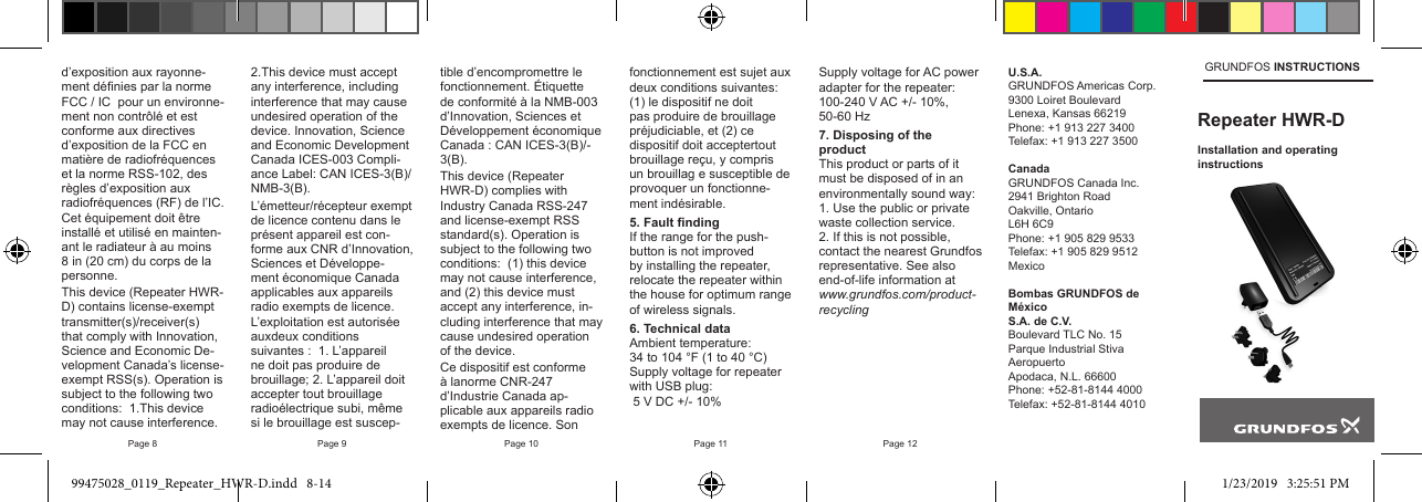 Page 8 Page 9 Page 10 Page 11 Page 12d’exposition aux rayonne-ment dénies par la norme FCC / IC  pour un environne-ment non contrôlé et est conforme aux directives d’exposition de la FCC en matière de radiofréquences et la norme RSS-102, des règles d’exposition aux radiofréquences (RF) de l’IC. Cet équipement doit être installé et utilisé en mainten-ant le radiateur à au moins 8 in (20 cm) du corps de la personne.This device (Repeater HWR-D) contains license-exempt transmitter(s)/receiver(s) that comply with Innovation, Science and Economic De-velopment Canada’s license-exempt RSS(s). Operation is subject to the following two conditions:  1.This device may not cause interference. 2.This device must accept any interference, including interference that may cause undesired operation of the device. Innovation, Science and Economic Development Canada ICES-003 Compli-ance Label: CAN ICES-3(B)/NMB-3(B).L’émetteur/récepteur exempt de licence contenu dans le présent appareil est con-forme aux CNR d’Innovation, Sciences et Développe-ment économique Canada applicables aux appareils radio exempts de licence. L’exploitation est autorisée auxdeux conditions suivantes :  1. L’appareil ne doit pas produire de brouillage; 2. L’appareil doit accepter tout brouillage radioélectrique subi, même si le brouillage est suscep-U.S.A.GRUNDFOS Americas Corp.9300 Loiret BoulevardLenexa, Kansas 66219Phone: +1 913 227 3400Telefax: +1 913 227 3500CanadaGRUNDFOS Canada Inc.2941 Brighton RoadOakville, OntarioL6H 6C9Phone: +1 905 829 9533Telefax: +1 905 829 9512MexicoBombas GRUNDFOS de MéxicoS.A. de C.V.Boulevard TLC No. 15Parque Industrial Stiva AeropuertoApodaca, N.L. 66600Phone: +52-81-8144 4000Telefax: +52-81-8144 4010GRUNDFOS INSTRUCTIONSRepeater HWR-DInstallation and operating instructions tible d’encompromettre le fonctionnement. Étiquette de conformité à la NMB-003 d’Innovation, Sciences et Développement économique Canada : CAN ICES-3(B)/-3(B).  This device (Repeater HWR-D) complies with Industry Canada RSS-247 and license-exempt RSS standard(s). Operation is subject to the following two conditions:  (1) this device may not cause interference, and (2) this device must accept any interference, in-cluding interference that may cause undesired operation of the device.Ce dispositif est conforme à lanorme CNR-247 d’Industrie Canada ap-plicable aux appareils radio exempts de licence. Son fonctionnement est sujet aux deux conditions suivantes:  (1) le dispositif ne doit pas produire de brouillage préjudiciable, et (2) ce dispositif doit acceptertout brouillage reçu, y compris un brouillag e susceptible de provoquer un fonctionne-ment indésirable.5. Fault ndingIf the range for the push-button is not improved by installing the repeater, relocate the repeater within the house for optimum range of wireless signals.6. Technical dataAmbient temperature:34 to 104 °F (1 to 40 °C)Supply voltage for repeater with USB plug: 5 V DC +/- 10%Supply voltage for AC power adapter for the repeater:100-240 V AC +/- 10%, 50-60 Hz7. Disposing of the productThis product or parts of it must be disposed of in an environmentally sound way:  1. Use the public or private waste collection service.2. If this is not possible, contact the nearest Grundfos representative. See also end-of-life information at www.grundfos.com/product-recycling99475028_0119_Repeater_HWR-D.indd   8-14 1/23/2019   3:25:51 PM