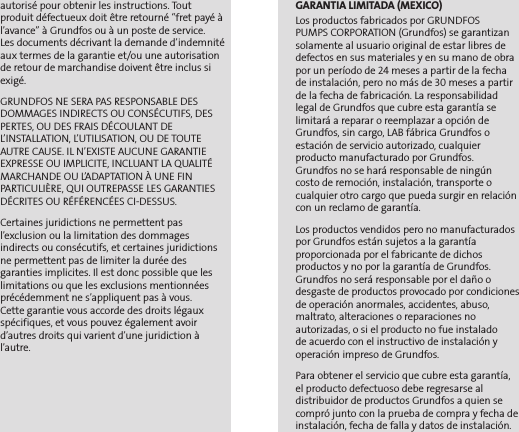 autorisé pour obtenir les instructions. Tout  produit défectueux doit être retourné “fret payé à l’avance” à Grundfos ou à un poste de service.  Les documents décrivant la demande d’indemnité aux termes de la garantie et/ou une autorisation de retour de marchandise doivent être inclus si exigé.GRUNDFOS NE SERA PAS RESPONSABLE DES DOMMAGES INDIRECTS OU CONSÉCUTIFS, DES PERTES, OU DES FRAIS DÉCOULANT DE L’INSTALLATION, L’UTILISATION, OU DE TOUTE AUTRE CAUSE. IL N’EXISTE AUCUNE GARANTIE EXPRESSE OU IMPLICITE, INCLUANT LA QUALITÉ MARCHANDE OU L’ADAPTATION À UNE FIN PARTICULIÈRE, QUI OUTREPASSE LES GARANTIES DÉCRITES OU RÉFÉRENCÉES CI-DESSUS.Certaines juridictions ne permettent pas l’exclusion ou la limitation des dommages  indirects ou consécutifs, et certaines juridictions ne permettent pas de limiter la durée des  garanties implicites. Il est donc possible que les limitations ou que les exclusions mentionnées précédemment ne s’appliquent pas à vous.  Cette garantie vous accorde des droits légaux spécifiques, et vous pouvez également avoir d’autres droits qui varient d’une juridiction à l’autre.GARANTIA LIMITADA (MEXICO)Los productos fabricados por GRUNDFOS  PUMPS CORPORATION (Grundfos) se garantizan solamente al usuario original de estar libres de defectos en sus materiales y en su mano de obra por un período de 24 meses a partir de la fecha de instalación, pero no más de 30 meses a partir de la fecha de fabricación. La responsabilidad legal de Grundfos que cubre esta garantía se  limitará a reparar o reemplazar a opción de Grundfos, sin cargo, LAB fábrica Grundfos o estación de servicio autorizado, cualquier  producto manufacturado por Grundfos.  Grundfos no se hará responsable de ningún  costo de remoción, instalación, transporte o cualquier otro cargo que pueda surgir en relación con un reclamo de garantía.Los productos vendidos pero no manufacturados por Grundfos están sujetos a la garantía  proporcionada por el fabricante de dichos  productos y no por la garantía de Grundfos. Grundfos no será responsable por el daño o desgaste de productos provocado por condiciones de operación anormales, accidentes, abuso,  maltrato, alteraciones o reparaciones no  autorizadas, o si el producto no fue instalado  de acuerdo con el instructivo de instalación y  operación impreso de Grundfos.Para obtener el servicio que cubre esta garantía, el producto defectuoso debe regresarse al  distribuidor de productos Grundfos a quien se compró junto con la prueba de compra y fecha de instalación, fecha de falla y datos de instalación.