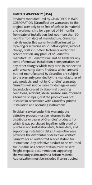 LIMITED WARRANTY (USA)Products manufactured by GRUNDFOS PUMPS CORPORATION (Grundfos) are warranted to the original user only to be free of defects in material and workmanship for a period of 24 months from date of installation, but not more than 30 months from date of manufacture. Grundfos’ liability under this warranty shall be limited to repairing or replacing at Grundfos’ option, without charge, F.O.B. Grundfos’ factory or authorized service station, any product of Grundfos’  manufacture. Grundfos will not be liable for any costs of removal, installation, transportation, or any other charges which may arise in connection with a warranty claim. Products which are sold but not manufactured by Grundfos are subject to the warranty provided by the manufacturer of said products and not by Grundfos’ warranty. Grundfos will not be liable for damage or wear  to products caused by abnormal operating  conditions, accident, abuse, misuse, unauthorized alteration or repair, or if the product was not installed in accordance with Grundfos’ printed installation and operating instructions.To obtain service under this warranty, the  defective product must be returned to the  distributor or dealer of Grundfos’ products from which it was purchased together with proof of purchase and installation date, failure date, and supporting installation data. Unless otherwise provided, the distributor or dealer will contact Grundfos or an authorized service station for instructions. Any defective product to be returned to Grundfos or a service station must be sent freight prepaid; documentation supporting  the warranty claim and/or a Return Material Authorization must be included if so instructed.