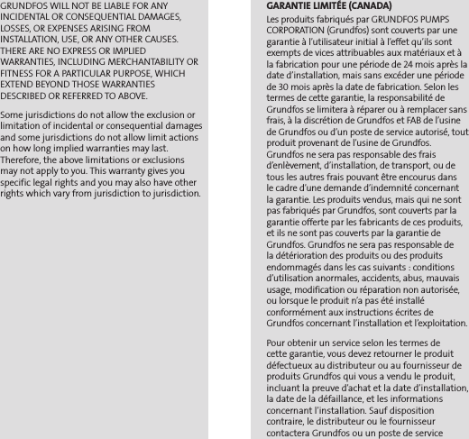 GRUNDFOS WILL NOT BE LIABLE FOR ANY INCIDENTAL OR CONSEQUENTIAL DAMAGES, LOSSES, OR EXPENSES ARISING FROM INSTALLATION, USE, OR ANY OTHER CAUSES. THERE ARE NO EXPRESS OR IMPLIED WARRANTIES, INCLUDING MERCHANTABILITY OR FITNESS FOR A PARTICULAR PURPOSE, WHICH EXTEND BEYOND THOSE WARRANTIES DESCRIBED OR REFERRED TO ABOVE.Some jurisdictions do not allow the exclusion or limitation of incidental or consequential damages and some jurisdictions do not allow limit actions on how long implied warranties may last. Therefore, the above limitations or exclusions may not apply to you. This warranty gives you specific legal rights and you may also have other rights which vary from jurisdiction to jurisdiction.GARANTIE LIMITÉE (CANADA)Les produits fabriqués par GRUNDFOS PUMPS CORPORATION (Grundfos) sont couverts par une garantie à l’utilisateur initial à l’effet qu’ils sont exempts de vices attribuables aux matériaux et à la fabrication pour une période de 24 mois après la date d’installation, mais sans excéder une période de 30 mois après la date de fabrication. Selon les termes de cette garantie, la responsabilité de Grundfos se limitera à réparer ou à remplacer sans frais, à la discrétion de Grundfos et FAB de l’usine de Grundfos ou d’un poste de service autorisé, tout produit provenant de l’usine de Grundfos. Grundfos ne sera pas responsable des frais d’enlèvement, d’installation, de transport, ou de tous les autres frais pouvant être encourus dans  le cadre d’une demande d’indemnité concernant  la garantie. Les produits vendus, mais qui ne sont pas fabriqués par Grundfos, sont couverts par la garantie offerte par les fabricants de ces produits, et ils ne sont pas couverts par la garantie de Grundfos. Grundfos ne sera pas responsable de  la détérioration des produits ou des produits endommagés dans les cas suivants : conditions d’utilisation anormales, accidents, abus, mauvais usage, modification ou réparation non autorisée, ou lorsque le produit n’a pas été installé  conformément aux instructions écrites de Grundfos concernant l’installation et l’exploitation.Pour obtenir un service selon les termes de  cette garantie, vous devez retourner le produit défectueux au distributeur ou au fournisseur de produits Grundfos qui vous a vendu le produit, incluant la preuve d’achat et la date d’installation, la date de la défaillance, et les informations  concernant l’installation. Sauf disposition  contraire, le distributeur ou le fournisseur  contactera Grundfos ou un poste de service 