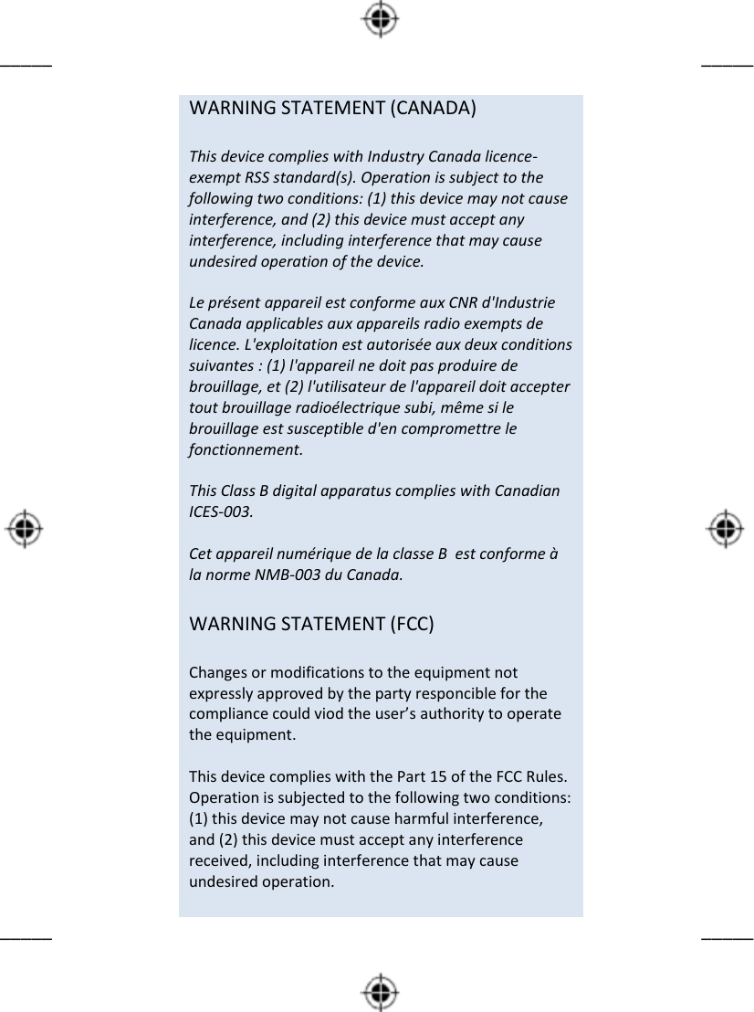        _____      _____                             WARNING STATEMENT (CANADA)  This device complies with Industry Canada licence-exempt RSS standard(s). Operation is subject to the following two conditions: (1) this device may not cause interference, and (2) this device must accept any interference, including interference that may cause undesired operation of the device.  Le présent appareil est conforme aux CNR d&apos;Industrie Canada applicables aux appareils radio exempts de licence. L&apos;exploitation est autorisée aux deux conditions suivantes : (1) l&apos;appareil ne doit pas produire de brouillage, et (2) l&apos;utilisateur de l&apos;appareil doit accepter tout brouillage radioélectrique subi, même si le brouillage est susceptible d&apos;en compromettre le fonctionnement.  This Class B digital apparatus complies with Canadian ICES-003.  Cet appareil numérique de la classe B  est conforme à la norme NMB-003 du Canada.  WARNING STATEMENT (FCC)  Changes or modifications to the equipment not expressly approved by the party responcible for the compliance could viod the user’s authority to operate the equipment.  This device complies with the Part 15 of the FCC Rules. Operation is subjected to the following two conditions: (1) this device may not cause harmful interference, and (2) this device must accept any interference received, including interference that may cause undesired operation.                     _____      _____                