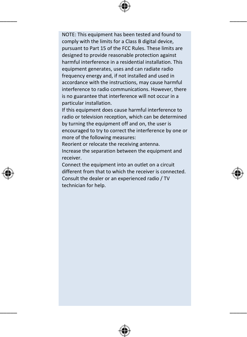         _____      _____                             NOTE: This equipment has been tested and found to comply with the limits for a Class B digital device, pursuant to Part 15 of the FCC Rules. These limits are designed to provide reasonable protection against harmful interference in a residential installation. This equipment generates, uses and can radiate radio frequency energy and, if not installed and used in accordance with the instructions, may cause harmful interference to radio communications. However, there is no guarantee that interference will not occur in a particular installation. If this equipment does cause harmful interference to radio or television reception, which can be determined by turning the equipment off and on, the user is encouraged to try to correct the interference by one or more of the following measures: Reorient or relocate the receiving antenna. Increase the separation between the equipment and receiver. Connect the equipment into an outlet on a circuit different from that to which the receiver is connected. Consult the dealer or an experienced radio / TV technician for help.                                  _____      _____                 