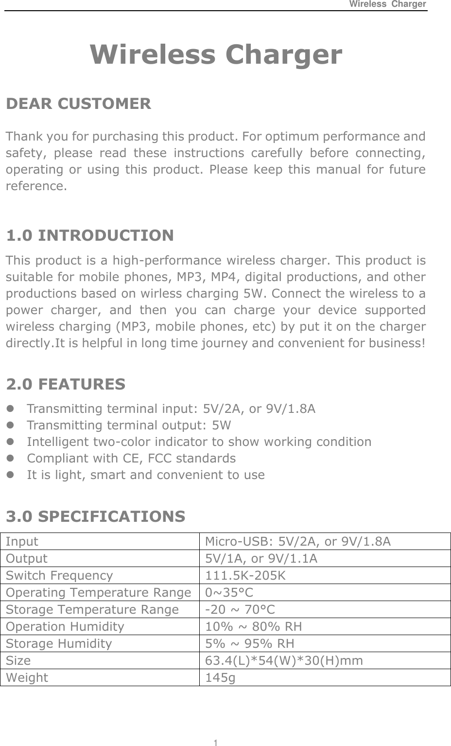 Wireless  Charger 1  Wireless Charger    DEAR CUSTOMER Thank you for purchasing this product. For optimum performance and safety,  please  read  these  instructions  carefully  before  connecting, operating or using this product. Please keep this manual for future reference.  1.0 INTRODUCTION This product is a high-performance wireless charger. This product is suitable for mobile phones, MP3, MP4, digital productions, and other productions based on wirless charging 5W. Connect the wireless to a power  charger,  and  then  you  can  charge  your  device  supported wireless charging (MP3, mobile phones, etc) by put it on the charger directly.It is helpful in long time journey and convenient for business!  2.0 FEATURES  Transmitting terminal input: 5V/2A, or 9V/1.8A  Transmitting terminal output: 5W  Intelligent two-color indicator to show working condition  Compliant with CE, FCC standards  It is light, smart and convenient to use  3.0 SPECIFICATIONS  Input Micro-USB: 5V/2A, or 9V/1.8A Output  5V/1A, or 9V/1.1A Switch Frequency 111.5K-205K Operating Temperature Range 0~35&deg;C  Storage Temperature Range -20 ~ 70&deg;C  Operation Humidity  10% ~ 80% RH Storage Humidity 5% ~ 95% RH Size   63.4(L)*54(W)*30(H)mm Weight 145g  