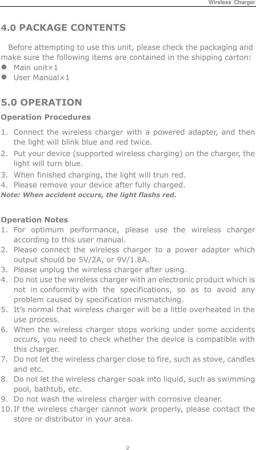 Wireless  Charger 2  4.0 PACKAGE CONTENTS Before attempting to use this unit, please check the packaging and make sure the following items are contained in the shipping carton:  Main unit&times;1  User Manual&times;1  5.0 OPERATION Operation Procedures 1. Connect the wireless charger with a powered adapter, and then the light will blink blue and red twice. 2. Put your device (supported wireless charging) on the charger, the light will turn blue. 3. When finished charging, the light will trun red. 4. Please remove your device after fully charged. Note: When accident occurs, the light flashs red.  Operation Notes 1. For  optimum  performance,  please  use  the  wireless  charger according to this user manual. 2. Please  connect  the  wireless  charger  to  a  power  adapter  which output should be 5V/2A, or 9V/1.8A. 3. Please unplug the wireless charger after using. 4. Do not use the wireless charger with an electronic product which is not  in conformity with  the  specifications,  so  as  to  avoid  any problem caused by specification mismatching. 5. It&rsquo;s normal that wireless charger will be a little overheated in the use process. 6. When the wireless charger stops working under some accidents occurs, you need to check whether the device is compatible with this charger. 7. Do not let the wireless charger close to fire, such as stove, candles and etc. 8. Do not let the wireless charger soak into liquid, such as swimming pool, bathtub, etc. 9. Do not wash the wireless charger with corrosive cleaner. 10. If the wireless charger cannot work properly, please contact the store or distributor in your area.  