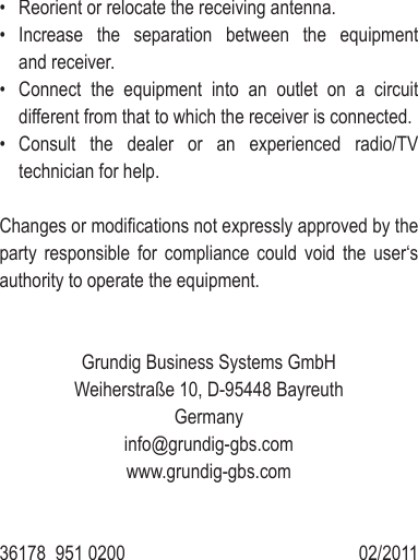 &bull;  Reorient or relocate the receiving antenna.&bull;  Increase  the  separation  between  the  equipment and receiver.&bull;  Connect  the  equipment  into  an  outlet  on  a  circuit different from that to which the receiver is connected.&bull;  Consult  the  dealer  or  an  experienced  radio/TV technician for help.Changes or modiﬁ cations not expressly approved by the party  responsible  for  compliance  could  void  the  user&lsquo;s authority to operate the equipment.Grundig Business Systems GmbH Weiherstra&szlig;e 10, D-95448 BayreuthGermanyinfo@grundig-gbs.comwww.grundig-gbs.com36178  951 0200                  02/2011