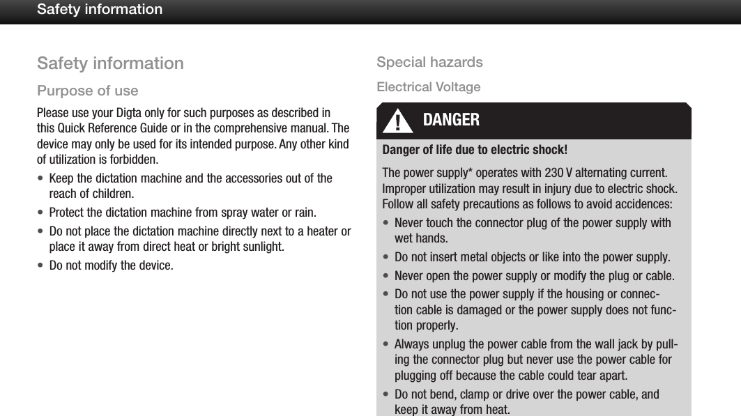 5Safety informationSafety informationPurpose of usePlease use your Digta only for such purposes as described in this Quick Reference Guide or in the comprehensive manual. The device may only be used for its intended purpose. Any other kind of utilization is forbidden.Keep the dictation machine and the accessories out of the &bull;reach of children.Protect the dictation machine from spray water or rain.&bull;Do not place the dictation machine directly next to a heater or &bull;place it away from direct heat or bright sunlight.Do not modify the device.&bull;Special hazardsElectrical VoltageDanger of life due to electric shock!The power supply* operates with 230 V alternating current. Improper utilization may result in injury due to electric shock. Follow all safety precautions as follows to avoid accidences:Never touch the connector plug of the power supply with &bull;wet hands.Do not insert metal objects or like into the power supply.&bull;Never open the power supply or modify the plug or cable.&bull;Do not use the power supply if the housing or connec-&bull;tion cable is damaged or the power supply does not func-tion properly.Always unplug the power cable from the wall jack by pull-&bull;ing the connector plug but never use the power cable for plugging off because the cable could tear apart.Do not bend, clamp or drive over the power cable, and &bull;keep it away from heat.DANGER