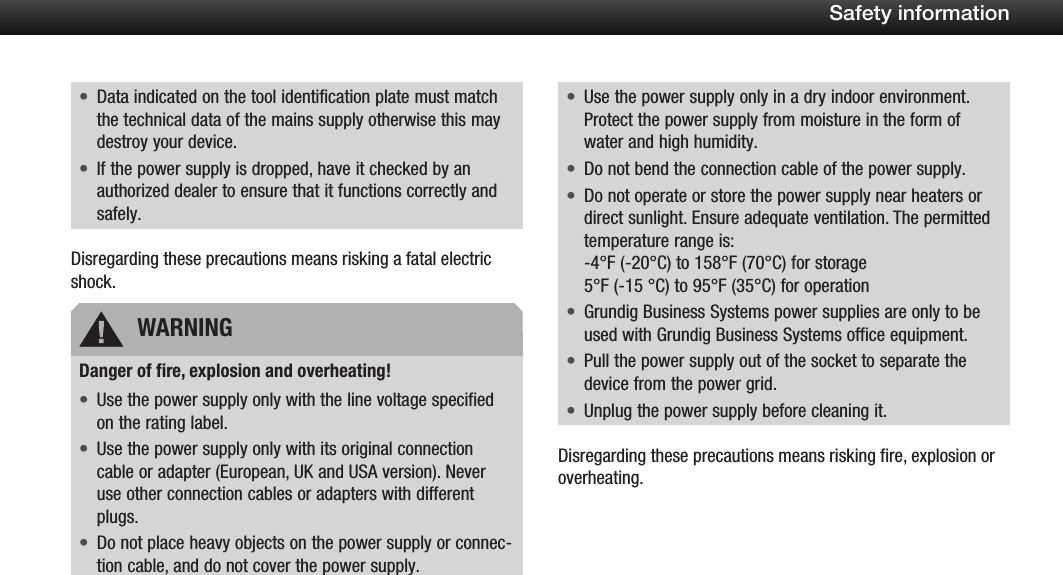 6Safety informationData indicated on the tool identification plate must match &bull;the technical data of the mains supply otherwise this may destroy your device.If the power supply is dropped, have it checked by an &bull;authorized dealer to ensure that it functions correctly and safely.Disregarding these precautions means risking a fatal electric shock.Danger of fire, explosion and overheating!Use the power supply only with the line voltage specified &bull;on the rating label.Use the power supply only with its original connection &bull;cable or adapter (European, UK and USA version). Never use other connection cables or adapters with different plugs.Do not place heavy objects on the power supply or connec-&bull;tion cable, and do not cover the power supply.Use the power supply only in a dry indoor environment. &bull;Protect the power supply from moisture in the form of water and high humidity.Do not bend the connection cable of the power supply.&bull;Do not operate or store the power supply near heaters or &bull;direct sunlight. Ensure adequate ventilation. The permitted temperature range is: -4&deg;F (-20&deg;C) to 158&deg;F (70&deg;C) for storage 5&deg;F (-15 &deg;C) to 95&deg;F (35&deg;C) for operationGrundig Business Systems power supplies are only to be &bull;used with Grundig Business Systems office equipment.Pull the power supply out of the socket to separate the &bull;device from the power grid.Unplug the power supply before cleaning it.&bull;Disregarding these precautions means risking fire, explosion or overheating.WARNING