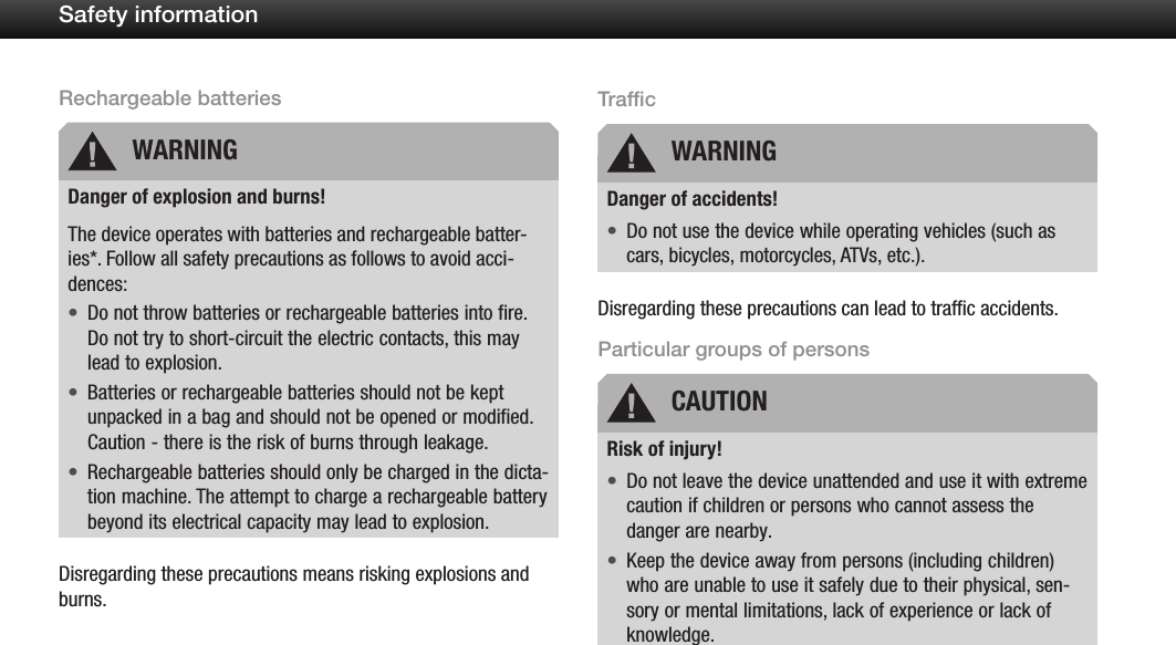 7Safety informationRechargeable batteriesDanger of explosion and burns!The device operates with batteries and rechargeable batter-ies*. Follow all safety precautions as follows to avoid acci-dences:Do not throw batteries or rechargeable batteries into fire. &bull;Do not try to short-circuit the electric contacts, this may lead to explosion.Batteries or rechargeable batteries should not be kept &bull;unpacked in a bag and should not be opened or modified. Caution - there is the risk of burns through leakage.Rechargeable batteries should only be charged in the dicta-&bull;tion machine. The attempt to charge a rechargeable battery beyond its electrical capacity may lead to explosion.Disregarding these precautions means risking explosions and burns.TrafficDanger of accidents!Do not use the device while operating vehicles (such as &bull;cars, bicycles, motorcycles, ATVs, etc.).Disregarding these precautions can lead to trafﬁc accidents.Particular groups of personsRisk of injury!Do not leave the device unattended and use it with extreme &bull;caution if children or persons who cannot assess the danger are nearby.Keep the device away from persons (including children) &bull;who are unable to use it safely due to their physical, sen-sory or mental limitations, lack of experience or lack of knowledge.WARNING WARNINGCAUTION