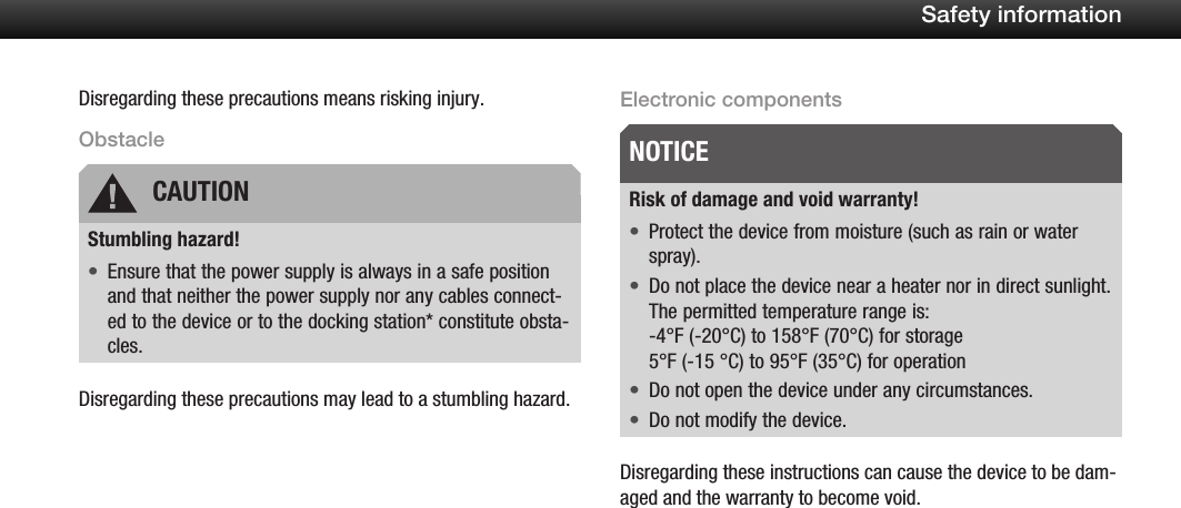 8Safety informationDisregarding these precautions means risking injury.ObstacleStumbling hazard!Ensure that the power supply is always in a safe position &bull;and that neither the power supply nor any cables connect-ed to the device or to the docking station* constitute obsta-cles.Disregarding these precautions may lead to a stumbling hazard.Electronic componentsRisk of damage and void warranty!Protect the device from moisture (such as rain or water &bull;spray).Do not place the device near a heater nor in direct sunlight. &bull;The permitted temperature range is: -4&deg;F (-20&deg;C) to 158&deg;F (70&deg;C) for storage 5&deg;F (-15 &deg;C) to 95&deg;F (35&deg;C) for operationDo not open the device under any circumstances.&bull;Do not modify the device.&bull;Disregarding these instructions can cause the device to be dam-aged and the warranty to become void.CAUTIONNOTICE