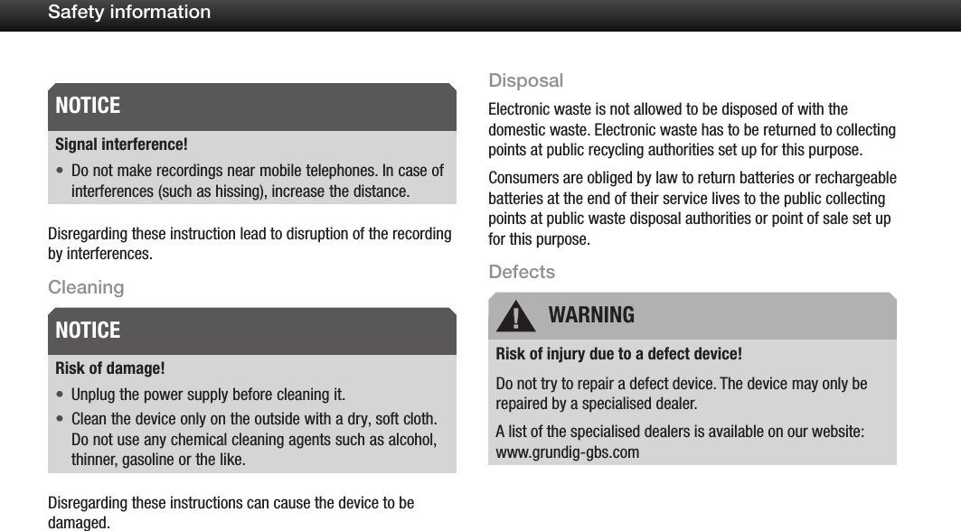 9Safety informationSignal interference!Do not make recordings near mobile telephones. In case of &bull;interferences (such as hissing), increase the distance.Disregarding these instruction lead to disruption of the recording by interferences.CleaningRisk of damage!Unplug the power supply before cleaning it.&bull;Clean the device only on the outside with a dry, soft cloth. &bull;Do not use any chemical cleaning agents such as alcohol, thinner, gasoline or the like.Disregarding these instructions can cause the device to be damaged.DisposalElectronic waste is not allowed to be disposed of with the domestic waste. Electronic waste has to be returned to collecting points at public recycling authorities set up for this purpose.Consumers are obliged by law to return batteries or rechargeable batteries at the end of their service lives to the public collecting points at public waste disposal authorities or point of sale set up for this purpose.DefectsRisk of injury due to a defect device!Do not try to repair a defect device. The device may only be repaired by a specialised dealer. A list of the specialised dealers is available on our website: www.grundig-gbs.comNOTICENOTICE WARNING