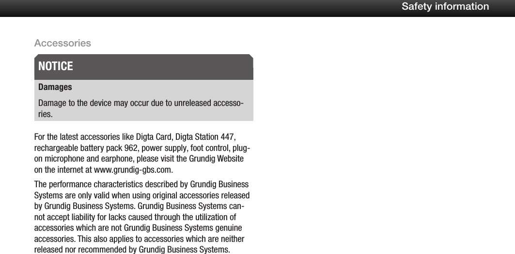 10Safety informationAccessoriesDamagesDamage to the device may occur due to unreleased accesso-ries.For the latest accessories like Digta Card, Digta Station 447, rechargeable battery pack 962, power supply, foot control, plug-on microphone and earphone, please visit the Grundig Website on the internet at www.grundig-gbs.com.The performance characteristics described by Grundig Business Systems are only valid when using original accessories released by Grundig Business Systems. Grundig Business Systems can-not accept liability for lacks caused through the utilization of accessories which are not Grundig Business Systems genuine accessories. This also applies to accessories which are neither released nor recommended by Grundig Business Systems.NOTICE