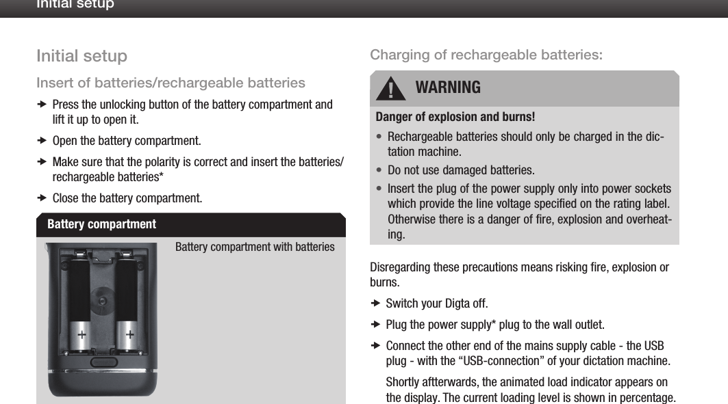11Initial setupInitial setupInsert of batteries/rechargeable batteriesPress the unlocking button of the battery compartment and  xlift it up to open it.Open the battery compartment. xMake sure that the polarity is correct x and insert the batteries/ rechargeable batteries*Close the battery compartment. xBattery compartment with batteriesCharging of rechargeable batteries:Danger of explosion and burns!Rechargeable batteries should only be charged in the dic-&bull;tation machine.Do not use damaged batteries.&bull;Insert the plug of the power supply only into power sockets &bull;which provide the line voltage specified on the rating label. Otherwise there is a danger of fire, explosion and overheat-ing.Disregarding these precautions means risking fire, explosion or burns.Switch your Digta off. xPlug the power supply* plug to the wall outlet. xConnect the other end of the mains supply cable - the USB  xplug - with the &ldquo;USB-connection&rdquo; of your dictation machine.Shortly aftterwards, the animated load indicator appears on the display. The current loading level is shown in percentage.Battery compartmentWARNING