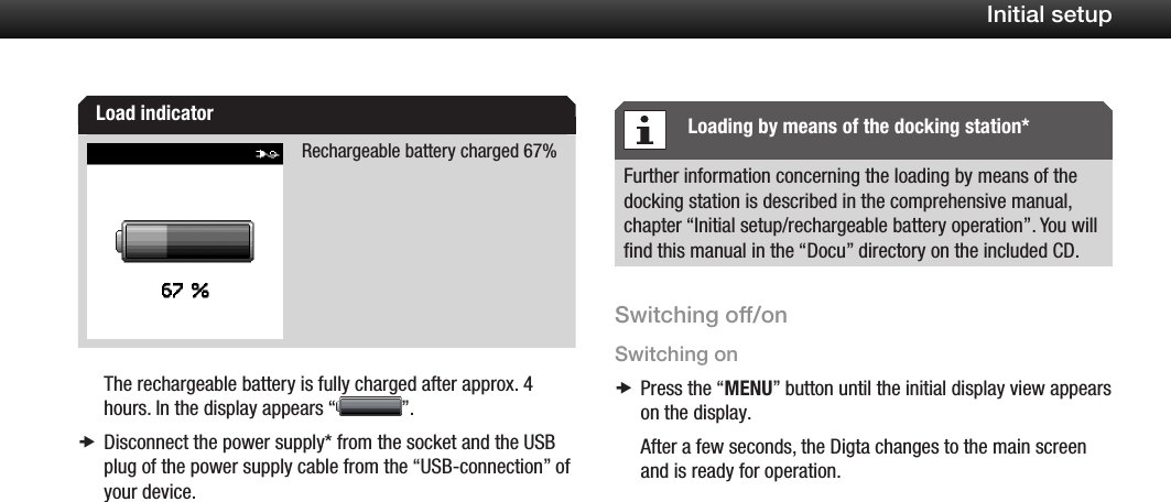 12Initial setupRechargeable battery charged 67%The rechargeable battery is fully charged after approx. 4 hours. In the display appears &ldquo; &rdquo;.Disconnect the power supply* from the socket and the USB  xplug of the power supply cable from the &ldquo;USB-connection&rdquo; of your device.Further information concerning the loading by means of the docking station is described in the comprehensive manual, chapter &ldquo;Initial setup/rechargeable battery operation&rdquo;. You will ﬁnd this manual in the &ldquo;Docu&rdquo; directory on the included CD.Switching off/onSwitching onPress the &ldquo; xMENU&rdquo; button until the initial display view appears on the display.After a few seconds, the Digta changes to the main screen and is ready for operation.Load indicator Loading by means of the docking station*