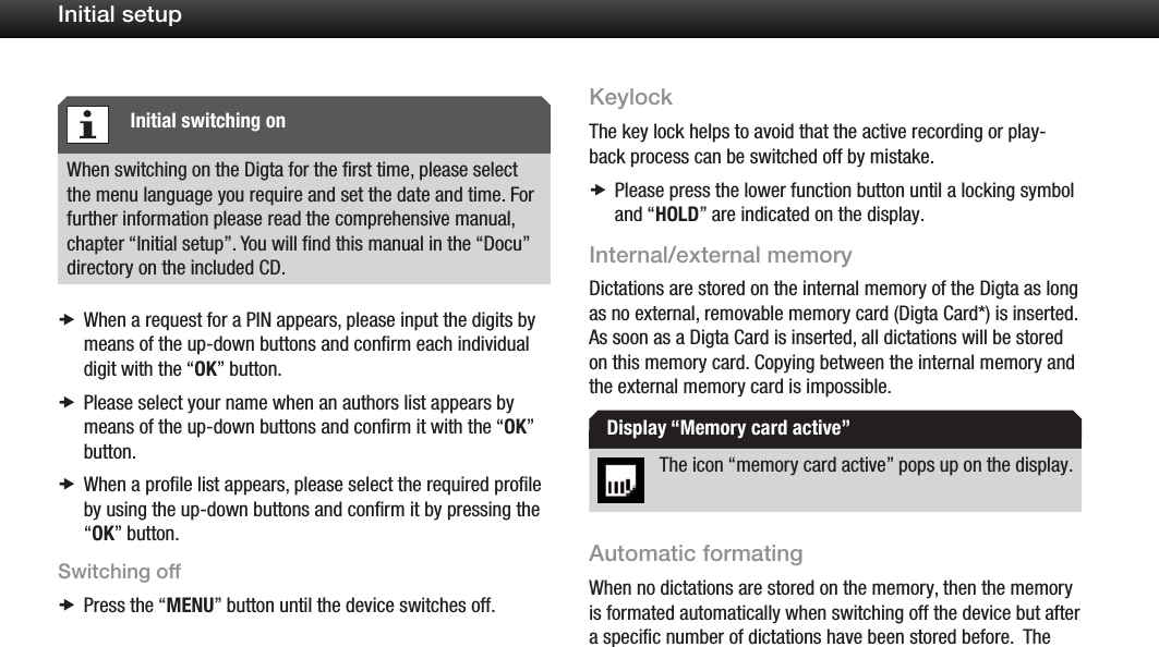 13Initial setupWhen switching on the Digta for the first time, please select the menu language you require and set the date and time. For further information please read the comprehensive manual, chapter &ldquo;Initial setup&rdquo;. You will find this manual in the &ldquo;Docu&rdquo; directory on the included CD.When a request for a PIN appears, please input the digits by  xmeans of the up-down buttons and conﬁrm each individual digit with the &ldquo;OK&rdquo; button.Please select your name when an authors list appears by  xmeans of the up-down buttons and conﬁrm it with the &ldquo;OK&rdquo; button.When a proﬁle list appears, please select the required proﬁle  xby using the up-down buttons and conﬁrm it by pressing the &ldquo;OK&rdquo; button.Switching offPress the &ldquo; xMENU&rdquo; button until the device switches off.KeylockThe key lock helps to avoid that the active recording or play-back process can be switched off by mistake.Please press the lower function button until a locking symbol  xand &ldquo;HOLD&rdquo; are indicated on the display.Internal/external memoryDictations are stored on the internal memory of the Digta as long as no external, removable memory card (Digta Card*) is inserted. As soon as a Digta Card is inserted, all dictations will be stored on this memory card. Copying between the internal memory and the external memory card is impossible.The icon &ldquo;memory card active&rdquo; pops up on the display.Automatic formatingWhen no dictations are stored on the memory, then the memory is formated automatically when switching off the device but after a specific number of dictations have been stored before.  The Initial switching onDisplay &ldquo;Memory card active&rdquo;
