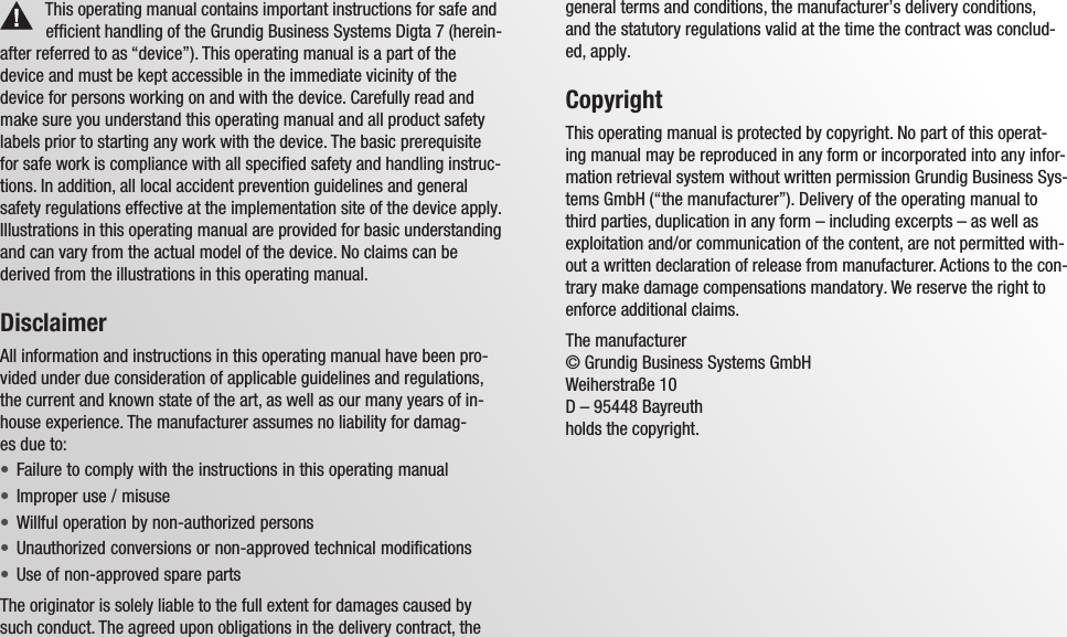 Grundig Business Systems GmbH Weiherstra&szlig;e 10 D-95448 Bayreuth Germanyinfo@grundig-gbs.comwww.grundig-gbs.comThis operating manual contains important instructions for safe and efficient handling of the Grundig Business Systems Digta 7 (herein-after referred to as &ldquo;device&rdquo;). This operating manual is a part of the device and must be kept accessible in the immediate vicinity of the device for persons working on and with the device. Carefully read and make sure you understand this operating manual and all product safety labels prior to starting any work with the device. The basic prerequisite for safe work is compliance with all specified safety and handling instruc-tions. In addition, all local accident prevention guidelines and general safety regulations effective at the implementation site of the device apply. Illustrations in this operating manual are provided for basic understanding and can vary from the actual model of the device. No claims can be derived from the illustrations in this operating manual.DisclaimerAll information and instructions in this operating manual have been pro-vided under due consideration of applicable guidelines and regulations, the current and known state of the art, as well as our many years of in-house experience. The manufacturer assumes no liability for damag-es due to:Failure to comply with the instructions in this operating manual&bull;Improper use / misuse&bull;Willful operation by non-authorized persons&bull;Unauthorized conversions or non-approved technical modifications&bull;Use of non-approved spare parts&bull;The originator is solely liable to the full extent for damages caused by such conduct. The agreed upon obligations in the delivery contract, the general terms and conditions, the manufacturer&rsquo;s delivery conditions, and the statutory regulations valid at the time the contract was conclud-ed, apply.CopyrightThis operating manual is protected by copyright. No part of this operat-ing manual may be reproduced in any form or incorporated into any infor-mation retrieval system without written permission Grundig Business Sys-tems GmbH (&ldquo;the manufacturer&rdquo;). Delivery of the operating manual to third parties, duplication in any form &ndash; including excerpts &ndash; as well as exploitation and/or communication of the content, are not permitted with-out a written declaration of release from manufacturer. Actions to the con-trary make damage compensations mandatory. We reserve the right to enforce additional claims.The manufacturer &copy; Grundig Business Systems GmbH Weiherstra&szlig;e 10 D &ndash; 95448 Bayreuth holds the copyright.