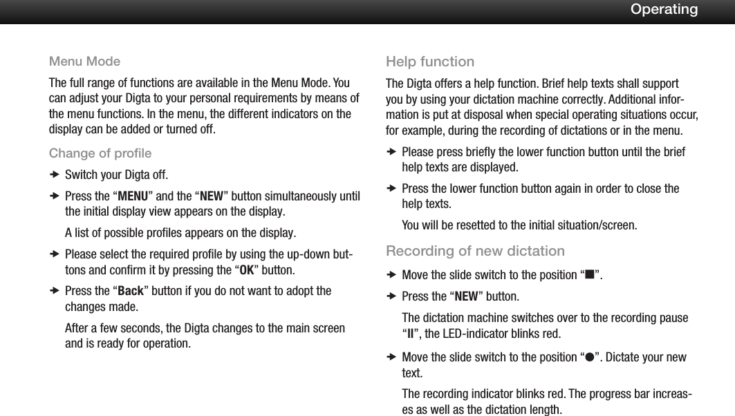 16OperatingMenu ModeThe full range of functions are available in the Menu Mode. You can adjust your Digta to your personal requirements by means of the menu functions. In the menu, the different indicators on the display can be added or turned off.Change of profileSwitch your Digta off. xPress the &ldquo; xMENU&rdquo; and the &ldquo;NEW&rdquo; button simultaneously until the initial display view appears on the display.A list of possible profiles appears on the display.Please select the required proﬁle by using the up-down but- xtons and conﬁrm it by pressing the &ldquo;OK&rdquo; button.Press the &ldquo; xBack&rdquo; button if you do not want to adopt the changes made.After a few seconds, the Digta changes to the main screen and is ready for operation.Help functionThe Digta offers a help function. Brief help texts shall support you by using your dictation machine correctly. Additional infor-mation is put at disposal when special operating situations occur, for example, during the recording of dictations or in the menu.Please press brieﬂy the lower function button until the brief  xhelp texts are displayed.Press the lower function button again in order to close the  xhelp texts.You will be resetted to the initial situation/screen.Recording of new dictationMove the slide switch to the position &ldquo; xe&rdquo;.Press the &ldquo; xNEW&rdquo; button.The dictation machine switches over to the recording pause &ldquo;ll&rdquo;, the LED-indicator blinks red.Move the slide switch to the position &ldquo; xg&rdquo;. Dictate your new text.The recording indicator blinks red. The progress bar increas-es as well as the dictation length.