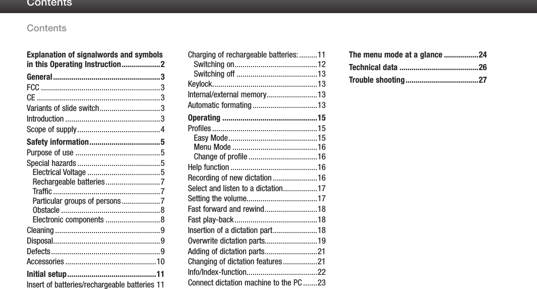 ContentsContents1Explanation of signalwords and symbols in this Operating Instruction ...................2General .....................................................3FCC ...........................................................3CE .............................................................3Variants of slide switch ..............................3Introduction ...............................................3Scope of supply .........................................4Safety information ...................................5Purpose of use ..........................................5Special hazards .........................................5Electrical Voltage ....................................5Rechargeable batteries ...........................7Traffic .....................................................7Particular groups of persons ...................7Obstacle .................................................8Electronic components ...........................8Cleaning ....................................................9Disposal.....................................................9Defects ......................................................9Accessories .............................................10Initial setup ............................................11Insert of batteries/rechargeable batteries 11Charging of rechargeable batteries: .........11Switching on .........................................12Switching off ........................................13Keylock ....................................................13Internal/external memory .........................13Automatic formating ................................13Operating ...............................................15Profiles ....................................................15Easy Mode ............................................15Menu Mode ..........................................16Change of profile ..................................16Help function ...........................................16Recording of new dictation ......................16Select and listen to a dictation .................17Setting the volume...................................17Fast forward and rewind ..........................18Fast play-back .........................................18Insertion of a dictation part ......................18Overwrite dictation parts..........................19Adding of dictation parts ..........................21Changing of dictation features .................21Info/Index-function...................................22Connect dictation machine to the PC .......23The menu mode at a glance .................24Technical data .......................................26Trouble shooting ....................................27