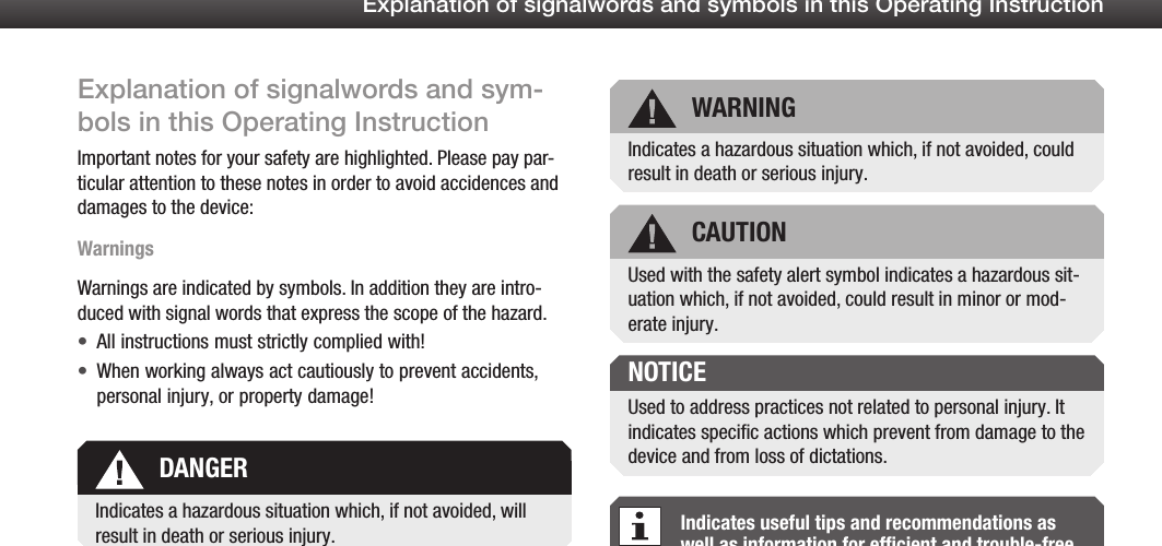 2Explanation of signalwords and symbols in this Operating InstructionExplanation of signalwords and sym-bols in this Operating InstructionImportant notes for your safety are highlighted. Please pay par-ticular attention to these notes in order to avoid accidences and damages to the device:WarningsWarnings are indicated by symbols. In addition they are intro-duced with signal words that express the scope of the hazard.All instructions must strictly complied with!&bull;When working always act cautiously to prevent accidents, &bull;personal injury, or property damage!Indicates useful tips and recommendations as well as information for efficient and trouble-free operation.DANGERWARNINGCAUTIONUsed to address practices not related to personal injury. It indicates speciﬁc actions which prevent from damage to the device and from loss of dictations.NOTICEUsed with the safety alert symbol indicates a hazardous sit-uation which, if not avoided, could result in minor or mod-erate injury.Indicates a hazardous situation which, if not avoided, will result in death or serious injury.Indicates a hazardous situation which, if not avoided, could result in death or serious injury.