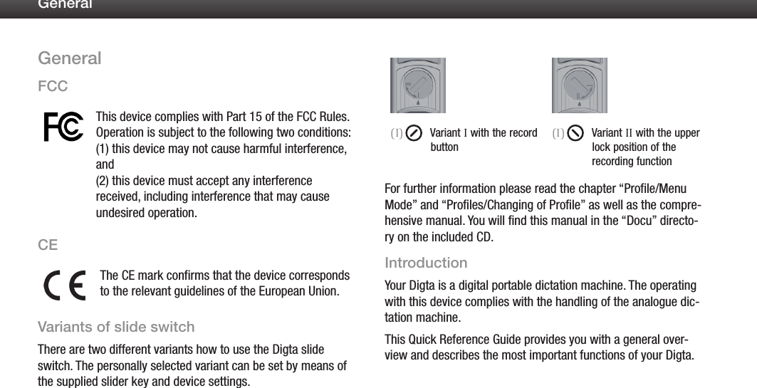 3GeneralGeneralFCCThis device complies with Part 15 of the FCC Rules. Operation is subject to the following two conditions:  (1) this device may not cause harmful interference, and  (2) this device must accept any interference received, including interference that may cause undesired operation.CEThe CE mark confirms that the device corresponds to the relevant guidelines of the European Union.Variants of slide switchThere are two different variants how to use the Digta slide switch. The personally selected variant can be set by means of the supplied slider key and device settings.(I)  Variant I with the record button(I)  Variant II with the upper lock position of the         recording functionFor further information please read the chapter &ldquo;Profile/Menu Mode&rdquo; and &ldquo;Profiles/Changing of Profile&rdquo; as well as the compre-hensive manual. You will find this manual in the &ldquo;Docu&rdquo; directo-ry on the included CD.IntroductionYour Digta is a digital portable dictation machine. The operating with this device complies with the handling of the analogue dic-tation machine.This Quick Reference Guide provides you with a general over-view and describes the most important functions of your Digta.
