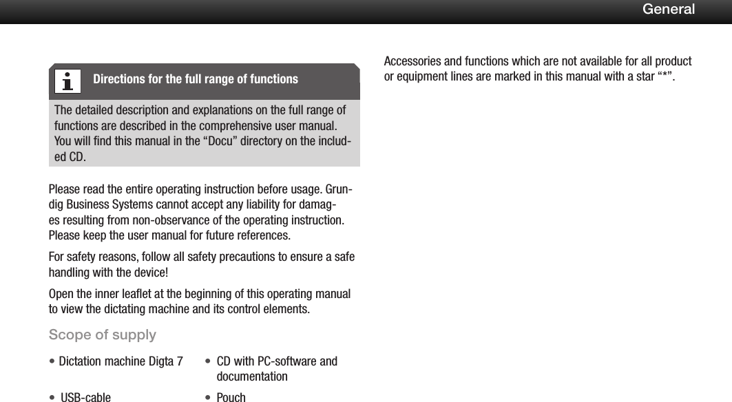 4GeneralThe detailed description and explanations on the full range of functions are described in the comprehensive user manual. You will find this manual in the &ldquo;Docu&rdquo; directory on the includ-ed CD.Please read the entire operating instruction before usage. Grun-dig Business Systems cannot accept any liability for damag-es resulting from non-observance of the operating instruction. Please keep the user manual for future references.For safety reasons, follow all safety precautions to ensure a safe handling with the device!Open the inner leaflet at the beginning of this operating manual to view the dictating machine and its control elements.Scope of supplyDictation machine Digta 7&bull; CD with PC-software and &bull;documentationUSB-cable&bull; Pouch&bull;Accessories and functions which are not available for all product or equipment lines are marked in this manual with a star &ldquo;*&rdquo;.Directions for the full range of functions