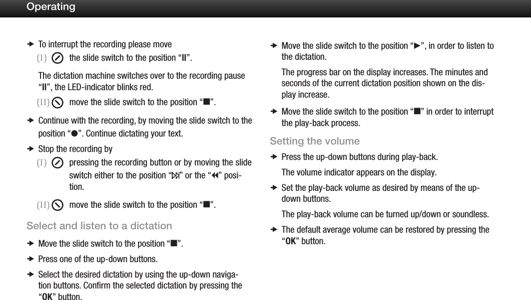 17OperatingTo interrupt the recording please move x(I)  the slide switch to the position &ldquo;ll&rdquo;.The dictation machine switches over to the recording pause &ldquo;ll&rdquo;, the LED-indicator blinks red.(II)  move the slide switch to the position &ldquo;e&rdquo;.Continue with the recording,  xby moving the slide switch to the position &ldquo;g&rdquo;. Continue dictating your text.Stop the recording by x(I)  pressing the recording button or by moving the slide switch either to the position &ldquo; &rdquo; or the &ldquo;i&rdquo; posi-   tion.(II)  move the slide switch to the position &ldquo;e&rdquo;.Select and listen to a dictationMove the slide switch to the position  x&ldquo;e&rdquo;.Press one of the up-down buttons. xSelect the desired dictation by using the up-down naviga- xtion buttons. Conﬁrm the selected dictation by pressing the &ldquo;OK&rdquo; button.Move the slide switch to the position  x&ldquo;f&rdquo;, in order to listen to the dictation.The progress bar on the display increases. The minutes and seconds of the current dictation position shown on the dis-play increase. Move the slide switch to the position  x&ldquo;e&rdquo; in order to interrupt the play-back process.Setting the volumePress the up-down buttons during play-back. xThe volume indicator appears on the display.Set the play-back volume as desired  xby means of the up-down buttons.The play-back volume can be turned up/down or soundless.The default average volume can be restored by pressing the  x&ldquo;OK&rdquo; button.