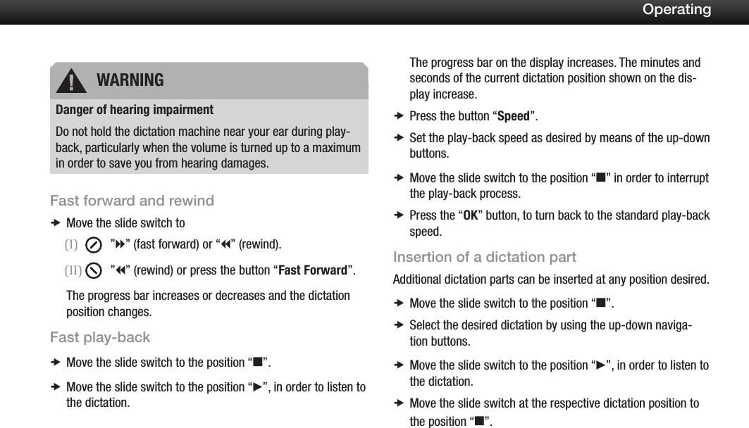 18OperatingDanger of hearing impairmentDo not hold the dictation machine near your ear during play-back, particularly when the volume is turned up to a maximum in order to save you from hearing damages.Fast forward and rewindMove the slide switch to x(I)  &rdquo;h&rdquo; (fast forward) or &ldquo;i&rdquo; (rewind).(II)  &rdquo;i&rdquo; (rewind) or press the button &ldquo;Fast Forward&rdquo;.The progress bar increases or decreases and the dictation position changes.Fast play-backMove the slide switch to the position  x&ldquo;e&rdquo;.Move the slide switch to the position &ldquo; xf&rdquo;, in order to listen to the dictation.The progress bar on the display increases. The minutes and seconds of the current dictation position shown on the dis-play increase.Press the button &ldquo; xSpeed&rdquo;.Set the play-back speed as desired  xby means of the up-down buttons.Move the slide switch to the position  x&ldquo;e&rdquo; in order to interrupt the play-back process.Press the &ldquo; xOK&rdquo; button, to turn back to the standard play-back speed.Insertion of a dictation partAdditional dictation parts can be inserted at any position desired.Move the slide switch to the position  x&ldquo;e&rdquo;.Select the desired dictation by using the up-down naviga- xtion buttons.Move the slide switch to the position  x&ldquo;f&rdquo;, in order to listen to the dictation.Move the slide switch at the respective dictation position to  xthe position &ldquo;e&rdquo;.WARNING