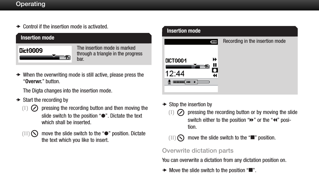 19OperatingControl if the insertion mode is activated. xThe insertion mode is marked through a triangle in the progress bar.When the overwriting mode is still active, please press the   x&ldquo;Overwr.&rdquo; button.The Digta changes into the insertion mode.Start the recording by x(I)  pressing the recording button and then moving the slide switch to the position &ldquo;g&rdquo;. Dictate the text    which shall be inserted.(II)  move the slide switch to the &ldquo;g&rdquo; position. Dictate the text which you like to insert.Recording in the insertion modeStop the insertion by x(I)  pressing the recording button or by moving the slide switch either to the position &ldquo;h&rdquo; or the &ldquo;i&rdquo; posi-   tion.(II)  move the slide switch to the &ldquo;e&rdquo; position.Overwrite dictation partsYou can overwrite a dictation from any dictation position on.Move the slide switch to the position &ldquo; xe&rdquo;.Insertion modeInsertion mode