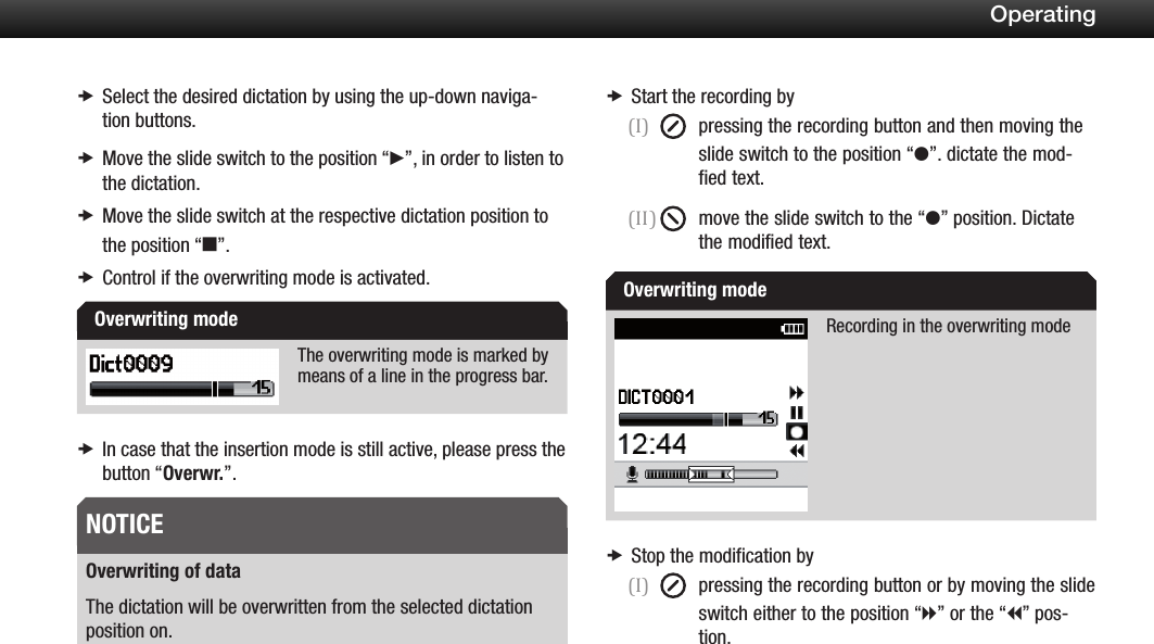 20OperatingSelect the desired dictation by using the up-down naviga- xtion buttons.Move the slide switch to the position  x&ldquo;f&rdquo;, in order to listen to the dictation.Move the slide switch at the respective dictation position to  xthe position &ldquo;e&rdquo;.Control if the overwriting mode is activated. xThe overwriting mode is marked by means of a line in the progress bar.In case that the insertion mode is still active, please press the  xbutton &ldquo;Overwr.&rdquo;.Overwriting of dataThe dictation will be overwritten from the selected dictation position on.Start the recording by x(I)  pressing the recording button and then moving the slide switch to the position &ldquo;g&rdquo;. dictate the mod-   fied text.(II)  move the slide switch to the &ldquo;g&rdquo; position. Dictate the modified text.Recording in the overwriting modeStop the modification by x(I)  pressing the recording button or by moving the slide switch either to the position &ldquo;h&rdquo; or the &ldquo;i&rdquo; pos-   tion.Overwriting modeNOTICEOverwriting mode