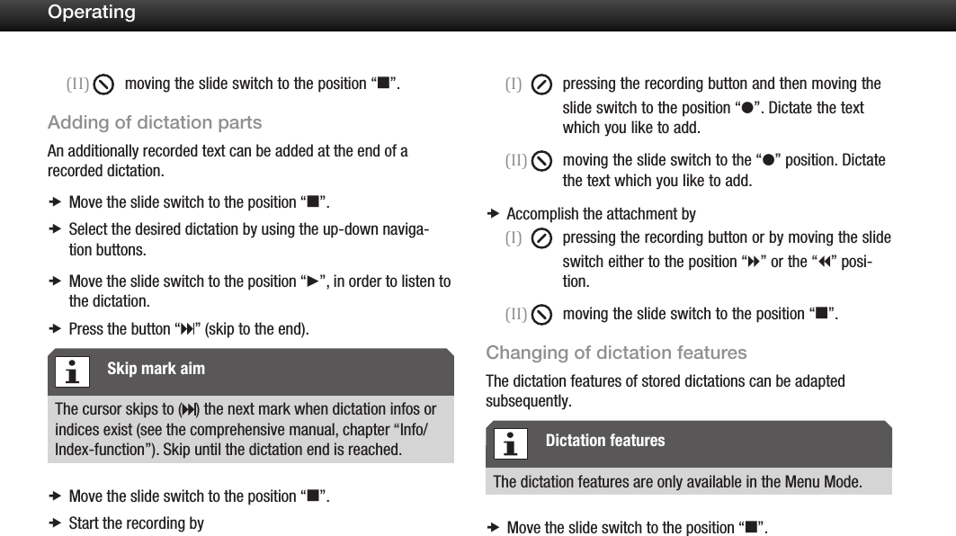 21Operating(II)  moving the slide switch to the position &ldquo;e&rdquo;.Adding of dictation partsAn additionally recorded text can be added at the end of a recorded dictation.Move the slide switch to the position  x&ldquo;e&rdquo;.Select the desired dictation by using the up-down naviga- xtion buttons.Move the slide switch to the position  x&ldquo;f&rdquo;, in order to listen to the dictation.Press the button x &ldquo; &rdquo; (skip to the end).The cursor skips to ( ) the next mark when dictation infos or indices exist (see the comprehensive manual, chapter &ldquo;Info/Index-function&rdquo;). Skip until the dictation end is reached.Move the slide switch to the position &ldquo; xe&rdquo;.Start the recording by x(I)  pressing the recording button and then moving the slide switch to the position &ldquo;g&rdquo;. Dictate the text   which you like to add.(II)  moving the slide switch to the &ldquo;g&rdquo; position. Dictate the text which you like to add.Accomplish the attachment by x(I)  pressing the recording button or by moving the slide switch either to the position &ldquo;h&rdquo; or the &ldquo;i&rdquo; posi-   tion.(II)  moving the slide switch to the position &ldquo;e&rdquo;.Changing of dictation featuresThe dictation features of stored dictations can be adapted subsequently.The dictation features are only available in the Menu Mode.Move the slide switch to the position  x&ldquo;e&rdquo;.Skip mark aimDictation features
