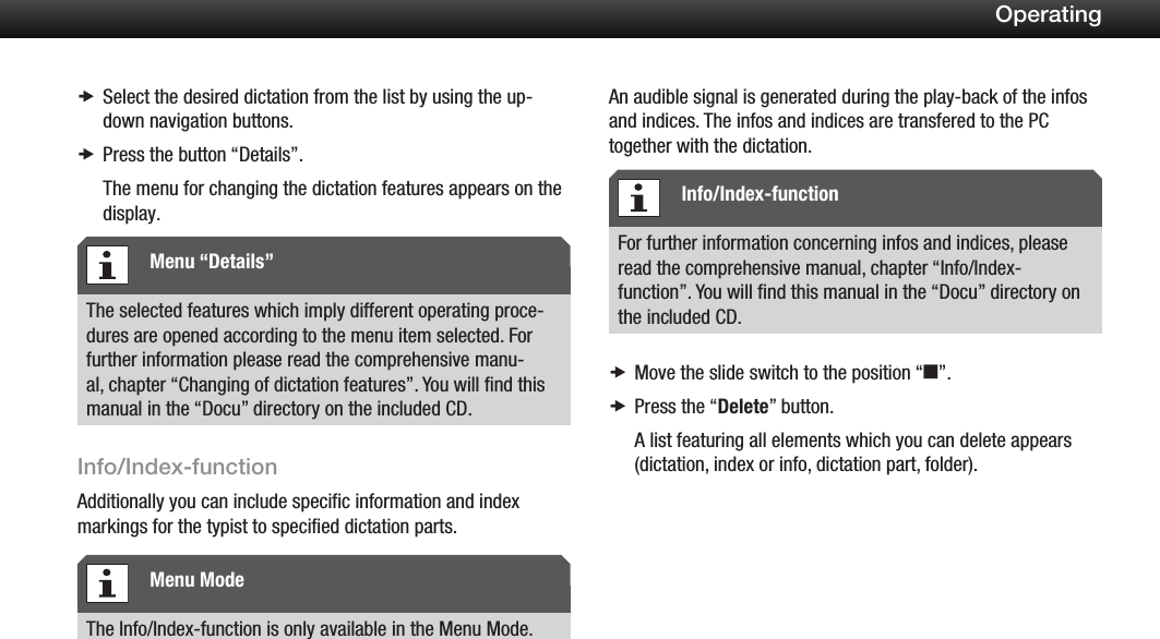 22OperatingSelect the desired dictation from the list by using the up- xdown navigation buttons.Press the button  x&ldquo;Details&rdquo;.The menu for changing the dictation features appears on the display.The selected features which imply different operating proce-dures are opened according to the menu item selected. For further information please read the comprehensive manu-al, chapter &ldquo;Changing of dictation features&rdquo;. You will ﬁnd this manual in the &ldquo;Docu&rdquo; directory on the included CD.Info/Index-functionAdditionally you can include specific information and index markings for the typist to specified dictation parts.The Info/Index-function is only available in the Menu Mode.An audible signal is generated during the play-back of the infos and indices. The infos and indices are transfered to the PC together with the dictation.For further information concerning infos and indices, please read the comprehensive manual, chapter &ldquo;Info/Index-function&rdquo;. You will ﬁnd this manual in the &ldquo;Docu&rdquo; directory on the included CD.Move the slide switch to the position &ldquo; xe&rdquo;.Press the &ldquo; xDelete&rdquo; button.A list featuring all elements which you can delete appears (dictation, index or info, dictation part, folder).Menu &ldquo;Details&rdquo;Menu ModeInfo/Index-function