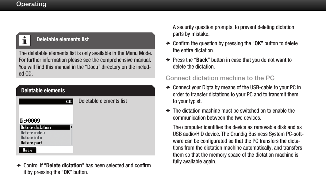 23OperatingThe deletable elements list is only available in the Menu Mode. For further information please see the comprehensive manual. You will ﬁnd this manual in the &ldquo;Docu&rdquo; directory on the includ-ed CD.Deletable elements listControl if  x&ldquo;Delete dictation&rdquo; has been selected and conﬁrm it by pressing the &ldquo;OK&rdquo; button.A security question prompts, to prevent deleting dictation parts by mistake.Conﬁrm the question by pressing the &ldquo; xOK&rdquo; button to delete the entire dictation.Press the &ldquo; xBack&rdquo; button in case that you do not want to delete the dictation.Connect dictation machine to the PCConnect your Digta by means of the USB-cable to your PC in  xorder to transfer dictations to your PC and to transmit them to your typist.The dictation machine must be switched on to enable the  xcommunication between the two devices.The computer identifies the device as removable disk and as USB audio/HID device. The Grundig Business System PC-soft-ware can be configurated so that the PC transfers the dicta-tions from the dictation machine automatically, and transfers them so that the memory space of the dictation machine is fully available again.Deletable elements listDeletable elements 