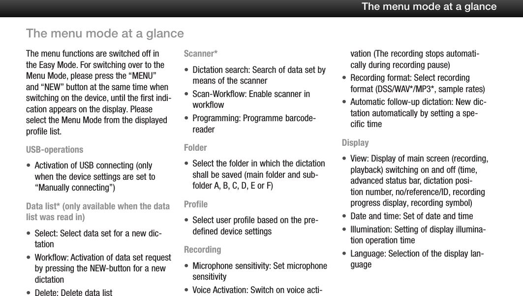 24The menu mode at a glanceThe menu functions are switched off in the Easy Mode. For switching over to the Menu Mode, please press the &ldquo;MENU&rdquo; and &ldquo;NEW&rdquo; button at the same time when switching on the device, until the first indi-cation appears on the display. Please select the Menu Mode from the displayed profile list.USB-operationsActivation of USB connecting (only &bull;when the device settings are set to &ldquo;Manually connecting&rdquo;)Data list* (only available when the data list was read in)Select: Select data set for a new dic-&bull;tationWorkflow: Activation of data set request &bull;by pressing the NEW-button for a new dictationDelete: Delete data list&bull;Scanner*Dictation search: Search of data set by &bull;means of the scannerScan-Workflow: Enable scanner in &bull;workflowProgramming: Programme barcode-&bull;readerFolderSelect the folder in which the dictation &bull;shall be saved (main folder and sub-folder A, B, C, D, E or F)ProfileSelect user profile based on the pre-&bull;defined device settingsRecordingMicrophone sensitivity: Set microphone &bull;sensitivityVoice Activation: Switch on voice acti-&bull;vation (The recording stops automati-cally during recording pause)Recording format: Select recording &bull;format (DSS/WAV*/MP3*, sample rates)Automatic follow-up dictation: New dic-&bull;tation automatically by setting a spe-cific timeDisplayView: Display of main screen (recording, &bull;playback) switching on and off (time, advanced status bar, dictation posi-tion number, no/reference/ID, recording progress display, recording symbol)Date and time: Set of date and time&bull;Illumination: Setting of display illumina-&bull;tion operation timeLanguage: Selection of the display lan-&bull;guageThe menu mode at a glance