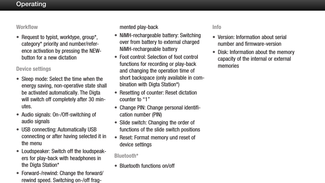 25OperatingWorkflowRequest to typist, worktype, group*, &bull;category* priority and number/refer-ence activation by pressing the NEW-button for a new dictationDevice settingsSleep mode: Select the time when the &bull;energy saving, non-operative state shall be activated automatically. The Digta will switch off completely after 30 min-utes.Audio signals: On-/Off-switching of &bull;audio signalsUSB connecting: Automatically USB &bull;connecting or after having selected it in the menuLoudspeaker: Switch off the loudspeak-&bull;ers for play-back with headphones in the Digta Station*Forward-/rewind: Change the forward/&bull;rewind speed. Switching on-/off frag-mented play-backNiMH-rechargeable battery: Switching &bull;over from battery to external charged NiMH-rechargeable batteryFoot control: Selection of foot control &bull;functions for recording or play-back and changing the operation time of short backspace (only available in com-bination with Digta Station*)Resetting of counter: Reset dictation &bull;counter to &ldquo;1&rdquo;Change PIN: Change personal identifi-&bull;cation number (PIN)Slide switch: Changing the order of &bull;functions of the slide switch positionsReset: Format memory und reset of &bull;device settingsBluetooth*Bluetooth functions on/off &bull;InfoVersion: Information about serial &bull;number and firmware-versionDisk: Information about the memory &bull;capacity of the internal or external memories