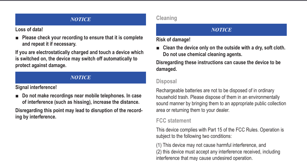 10NOTICELoss of data!Please check your recording to ensure that it is complete and repeat it if necessary.If you are electrostatically charged and touch a device which is switched on, the device may switch off automatically to protect against damage.NOTICESignal interference!Do not make recordings near mobile telephones. In case of interference (such as hissing), increase the distance.Disregarding this point may lead to disruption of the record-ing by interference.■■CleaningNOTICERisk of damage!Clean the device only on the outside with a dry, soft cloth. Do not use chemical cleaning agents.Disregarding these instructions can cause the device to be damaged.DisposalRechargeable batteries are not to be disposed of in ordinary household trash. Please dispose of them in an environmentally sound manner by bringing them to an appropriate public collection area or returning them to your dealer.FCC statementThis device complies with Part 15 of the FCC Rules. Operation is subject to the following two conditions:(1) This device may not cause harmful interference, and  (2) this device must accept any interference received, including interference that may cause undesired operation.■Safety information
