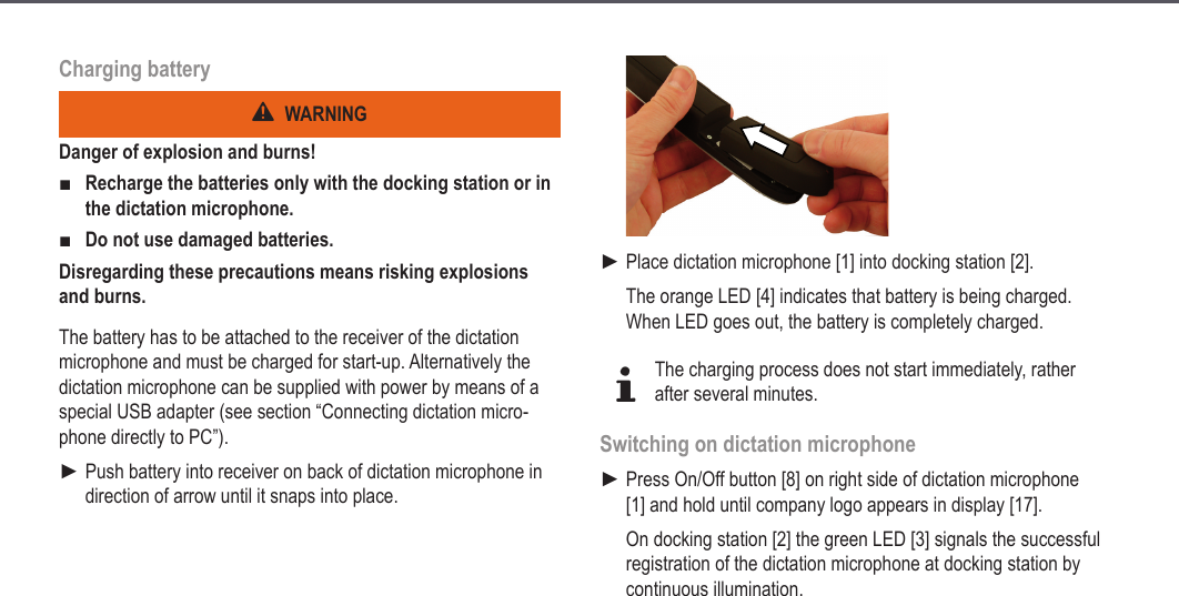 14Charging batteryWARNINGDanger of explosion and burns!Recharge the batteries only with the docking station or in the dictation microphone.Do not use damaged batteries.Disregarding these precautions means risking explosions and burns.The battery has to be attached to the receiver of the dictation microphone and must be charged for start-up. Alternatively the dictation microphone can be supplied with power by means of a special USB adapter (see section &ldquo;Connecting dictation micro-phone directly to PC&rdquo;).Push battery into receiver on back of dictation microphone in direction of arrow until it snaps into place.■■►Place dictation microphone [1] into docking station [2].The orange LED [4] indicates that battery is being charged. When LED goes out, the battery is completely charged.dThe charging process does not start immediately, rather after several minutes.Switching on dictation microphonePress On/Off button [8] on right side of dictation microphone [1] and hold until company logo appears in display [17].On docking station [2] the green LED [3] signals the successful registration of the dictation microphone at docking station by continuous illumination.►►Start-up