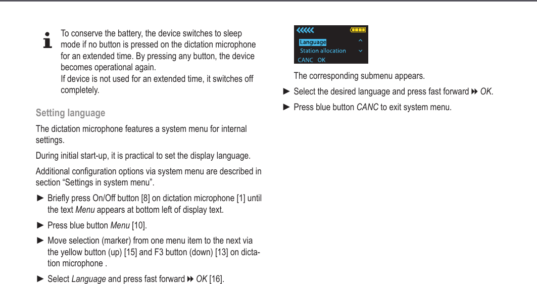 15dTo conserve the battery, the device switches to sleep mode if no button is pressed on the dictation microphone for an extended time. By pressing any button, the device becomes operational again.If device is not used for an extended time, it switches off completely.Setting languageThe dictation microphone features a system menu for internal settings. During initial start-up, it is practical to set the display language.Additional configuration options via system menu are described in section &ldquo;Settings in system menu&rdquo;.Briefly press On/Off button [8] on dictation microphone [1] until the text Menu appears at bottom left of display text.Press blue button Menu [10].Move selection (marker) from one menu item to the next via the yellow button (up) [15] and F3 button (down) [13] on dicta-tion microphone .Select Language and press fast forward h OK [16].►►►►The corresponding submenu appears.Select the desired language and press fast forward h OK.Press blue button CANC to exit system menu.►►Start-up
