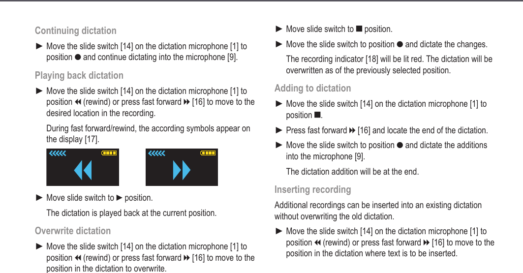 17Continuing dictationMove the slide switch [14] on the dictation microphone [1] to position g and continue dictating into the microphone [9].Playing back dictationMove the slide switch [14] on the dictation microphone [1] to position i (rewind) or press fast forward h [16] to move to the desired location in the recording.During fast forward/rewind, the according symbols appear on the display [17]. Move slide switch to f position.The dictation is played back at the current position.Overwrite dictationMove the slide switch [14] on the dictation microphone [1] to position i (rewind) or press fast forward h [16] to move to the position in the dictation to overwrite.►►►►Move slide switch to e position.Move the slide switch to position g and dictate the changes.The recording indicator [18] will be lit red. The dictation will be overwritten as of the previously selected position.Adding to dictationMove the slide switch [14] on the dictation microphone [1] to position e.Press fast forward h [16] and locate the end of the dictation.Move the slide switch to position g and dictate the additions into the microphone [9]. The dictation addition will be at the end.Inserting recordingAdditional recordings can be inserted into an existing dictation without overwriting the old dictation.Move the slide switch [14] on the dictation microphone [1] to position i (rewind) or press fast forward h [16] to move to the position in the dictation where text is to be inserted.►►►►►►Operation