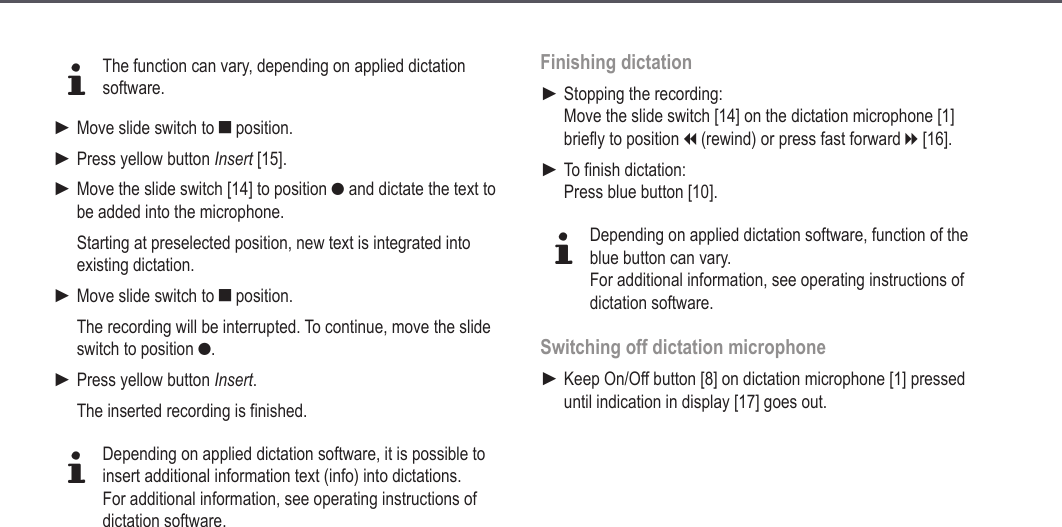 18dThe function can vary, depending on applied dictation software.Move slide switch to e position.Press yellow button Insert [15].Move the slide switch [14] to position g and dictate the text to be added into the microphone.Starting at preselected position, new text is integrated into existing dictation.Move slide switch to e position.The recording will be interrupted. To continue, move the slide switch to position g.Press yellow button Insert.The inserted recording is finished.dDepending on applied dictation software, it is possible to insert additional information text (info) into dictations.For additional information, see operating instructions of dictation software.►►►►►Finishing dictationStopping the recording:  Move the slide switch [14] on the dictation microphone [1] briefly to position i (rewind) or press fast forward h [16].To finish dictation: Press blue button [10].dDepending on applied dictation software, function of the blue button can vary.For additional information, see operating instructions of dictation software.Switching off dictation microphoneKeep On/Off button [8] on dictation microphone [1] pressed until indication in display [17] goes out.►►►Operation
