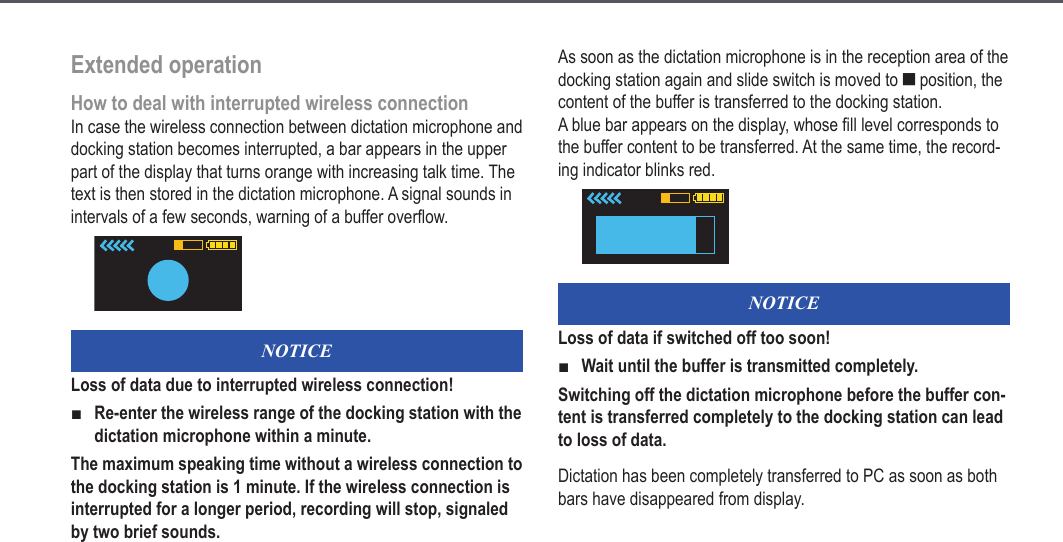 19Extended operationHow to deal with interrupted wireless connectionIn case the wireless connection between dictation microphone and docking station becomes interrupted, a bar appears in the upper part of the display that turns orange with increasing talk time. The text is then stored in the dictation microphone. A signal sounds in intervals of a few seconds, warning of a buffer overflow.NOTICELoss of data due to interrupted wireless connection!Re-enter the wireless range of the docking station with the dictation microphone within a minute.The maximum speaking time without a wireless connection to the docking station is 1 minute. If the wireless connection is interrupted for a longer period, recording will stop, signaled by two brief sounds.■As soon as the dictation microphone is in the reception area of the docking station again and slide switch is moved to e position, the content of the buffer is transferred to the docking station. A blue bar appears on the display, whose fill level corresponds to the buffer content to be transferred. At the same time, the record-ing indicator blinks red.NOTICELoss of data if switched off too soon!Wait until the buffer is transmitted completely.Switching off the dictation microphone before the buffer con-tent is transferred completely to the docking station can lead to loss of data.Dictation has been completely transferred to PC as soon as both bars have disappeared from display.■Extended operation