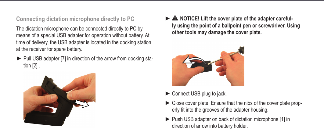 20Connecting dictation microphone directly to PCThe dictation microphone can be connected directly to PC by means of a special USB adapter for operation without battery. At time of delivery, the USB adapter is located in the docking station at the receiver for spare battery.Pull USB adapter [7] in direction of the arrow from docking sta-tion [2] .► NOTICE! Lift the cover plate of the adapter careful-ly using the point of a ballpoint pen or screwdriver. Using other tools may damage the cover plate.Connect USB plug to jack.Close cover plate. Ensure that the nibs of the cover plate prop-erly fit into the grooves of the adapter housing.Push USB adapter on back of dictation microphone [1] in direction of arrow into battery holder.►►►►Extended operation