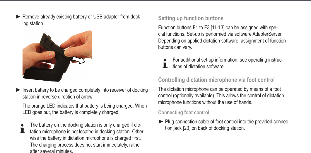 22Remove already existing battery or USB adapter from dock-ing station.Insert battery to be charged completely into receiver of docking station in reverse direction of arrow.The orange LED indicates that battery is being charged. When LED goes out, the battery is completely charged.dThe battery on the docking station is only charged if dic-tation microphone is not located in docking station. Other-wise the battery in dictation microphone is charged first.The charging process does not start immediately, rather after several minutes.►►Setting up function buttonsFunction buttons F1 to F3 [11-13] can be assigned with spe-cial functions. Set-up is performed via software AdapterServer. Depending on applied dictation software, assignment of function buttons can vary.dFor additional set-up information, see operating instruc-tions of dictation software.Controlling dictation microphone via foot controlThe dictation microphone can be operated by means of a foot control (optionally available). This allows the control of dictation microphone functions without the use of hands.Connecting foot controlPlug connection cable of foot control into the provided connec-tion jack [23] on back of docking station.►Extended operation