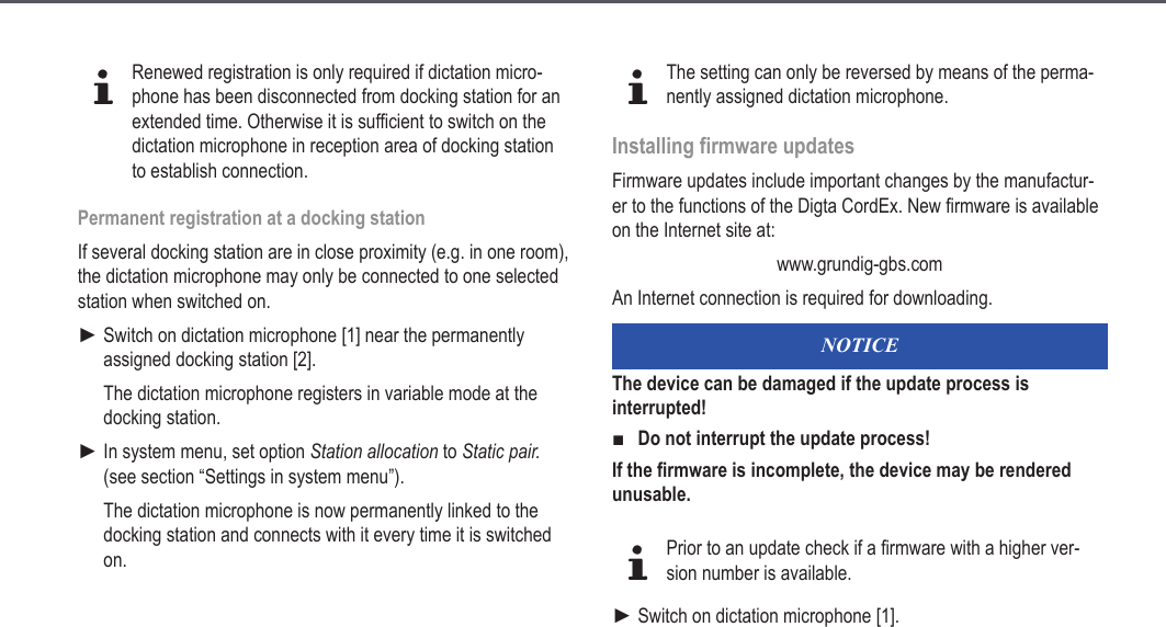 25dRenewed registration is only required if dictation micro-phone has been disconnected from docking station for an extended time. Otherwise it is sufficient to switch on the dictation microphone in reception area of docking station to establish connection.Permanent registration at a docking stationIf several docking station are in close proximity (e.g. in one room), the dictation microphone may only be connected to one selected station when switched on.Switch on dictation microphone [1] near the permanently assigned docking station [2].The dictation microphone registers in variable mode at the docking station.In system menu, set option Station allocation to Static pair. (see section &ldquo;Settings in system menu&rdquo;).The dictation microphone is now permanently linked to the docking station and connects with it every time it is switched on.►►dThe setting can only be reversed by means of the perma-nently assigned dictation microphone.Installing firmware updates Firmware updates include important changes by the manufactur-er to the functions of the Digta CordEx. New firmware is available on the Internet site at:www.grundig-gbs.com An Internet connection is required for downloading.NOTICEThe device can be damaged if the update process is interrupted!Do not interrupt the update process!If the firmware is incomplete, the device may be rendered unusable.dPrior to an update check if a firmware with a higher ver-sion number is available.Switch on dictation microphone [1].■►Extended operation