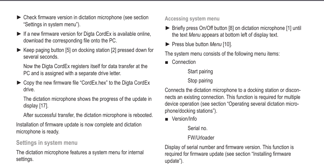 26Check firmware version in dictation microphone (see section &ldquo;Settings in system menu&rdquo;).If a new firmware version for Digta CordEx is available online, download the corresponding file onto the PC.Keep paging button [5] on docking station [2] pressed down for several seconds.Now the Digta CordEx registers itself for data transfer at the PC and is assigned with a separate drive letter. Copy the new firmware file &ldquo;CordEx.hex&rdquo; to the Digta CordEx drive.The dictation microphone shows the progress of the update in display [17].After successful transfer, the dictation microphone is rebooted.Installation of firmware update is now complete and dictation microphone is ready.Settings in system menuThe dictation microphone features a system menu for internal settings.►►►►Accessing system menuBriefly press On/Off button [8] on dictation microphone [1] until the text Menu appears at bottom left of display text.Press blue button Menu [10].The system menu consists of the following menu items:Connection  Start pairing  Stop pairingConnects the dictation microphone to a docking station or discon-nects an existing connection. This function is required for multiple device operation (see section &ldquo;Operating several dictation micro-phone/docking stations&rdquo;).Version/Info  Serial no.  FW/UrloaderDisplay of serial number and firmware version. This function is required for firmware update (see section &ldquo;Installing firmware update&rdquo;).►►■■Extended operation