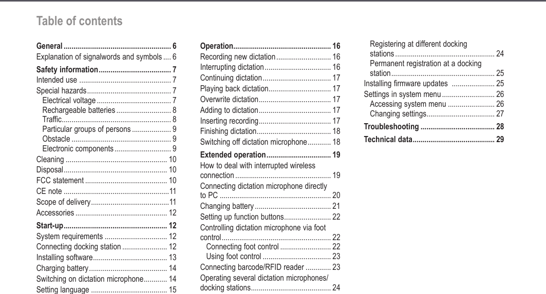 5Table of contentsTable of contentsGeneral ....................................................... 6Explanation of signalwords and symbols .... 6Safety information ..................................... 7Intended use  ............................................... 7Special hazards ........................................... 7Electrical voltage ...................................... 7Rechargeable batteries ............................ 8Traffic ........................................................ 8Particular groups of persons .................... 9Obstacle ................................................... 9Electronic components ............................. 9Cleaning .................................................... 10Disposal ..................................................... 10FCC statement .......................................... 10CE note ......................................................11Scope of delivery ........................................11Accessories ............................................... 12Start-up ..................................................... 12System requirements ................................ 12Connecting docking station ....................... 12Installing software ...................................... 13Charging battery ........................................ 14Switching on dictation microphone ............ 14Setting language ....................................... 15Operation .................................................. 16Recording new dictation ............................ 16Interrupting dictation .................................. 16Continuing dictation ................................... 17Playing back dictation ................................ 17Overwrite dictation ..................................... 17Adding to dictation ..................................... 17Inserting recording ..................................... 17Finishing dictation ...................................... 18Switching off dictation microphone ............ 18Extended operation ................................. 19How to deal with interrupted wireless  connection ................................................. 19Connecting dictation microphone directly  to PC ......................................................... 20Changing battery ....................................... 21Setting up function buttons ........................ 22Controlling dictation microphone via foot  control ........................................................ 22Connecting foot control .......................... 22Using foot control ................................... 23Connecting barcode/RFID reader ............. 23Operating several dictation microphones/ docking stations ......................................... 24Registering at different docking  stations ................................................... 24Permanent registration at a docking  station ..................................................... 25Installing firmware updates  ...................... 25Settings in system menu ........................... 26Accessing system menu ........................ 26Changing settings ................................... 27Troubleshooting ...................................... 28Technical data .......................................... 29