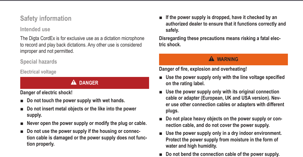Safety informationIntended use The Digta CordEx is for exclusive use as a dictation microphone to record and play back dictations. Any other use is considered improper and not permitted.Special hazardsElectrical voltageDANGERDanger of electric shock!Do not touch the power supply with wet hands.Do not insert metal objects or the like into the power supply.Never open the power supply or modify the plug or cable.Do not use the power supply if the housing or connec-tion cable is damaged or the power supply does not func-tion properly.■■■■If the power supply is dropped, have it checked by an authorized dealer to ensure that it functions correctly and safely.Disregarding these precautions means risking a fatal elec-tric shock.WARNINGDanger of fire, explosion and overheating!Use the power supply only with the line voltage specified on the rating label.Use the power supply only with its original connection cable or adapter (European, UK and USA version). Nev-er use other connection cables or adapters with different plugs.Do not place heavy objects on the power supply or con-nection cable, and do not cover the power supply.Use the power supply only in a dry indoor environment. Protect the power supply from moisture in the form of water and high humidity.Do not bend the connection cable of the power supply.■■■■■■7Safety information