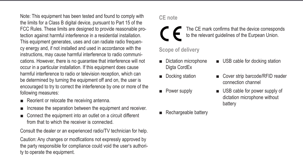 11Note: This equipment has been tested and found to comply with the limits for a Class B digital device, pursuant to Part 15 of the FCC Rules. These limits are designed to provide reasonable pro-tection against harmful interference in a residential installation. This equipment generates, uses and can radiate radio frequen-cy energy and, if not installed and used in accordance with the instructions, may cause harmful interference to radio communi-cations. However, there is no guarantee that interference will not occur in a particular installation. If this equipment does cause harmful interference to radio or television reception, which can be determined by turning the equipment off and on, the user is encouraged to try to correct the interference by one or more of the following measures:Reorient or relocate the receiving antenna.Increase the separation between the equipment and receiver.Connect the equipment into an outlet on a circuit different from that to which the receiver is connected.Consult the dealer or an experienced radio/TV technician for help.Caution: Any changes or modfications not expressly approved by the party responsible for compliance could void the user&lsquo;s authori-ty to operate the equipment.■■■CE noteThe CE mark confirms that the device corresponds to the relevant guidelines of the Eurpean Union.Scope of deliveryDictation microphone Digta CordEx■USB cable for docking station■Docking station■Cover strip barcode/RFID reader connection channel■Power supply ■USB cable for power supply of dictation microphone without battery■Rechargeable battery■Safety information
